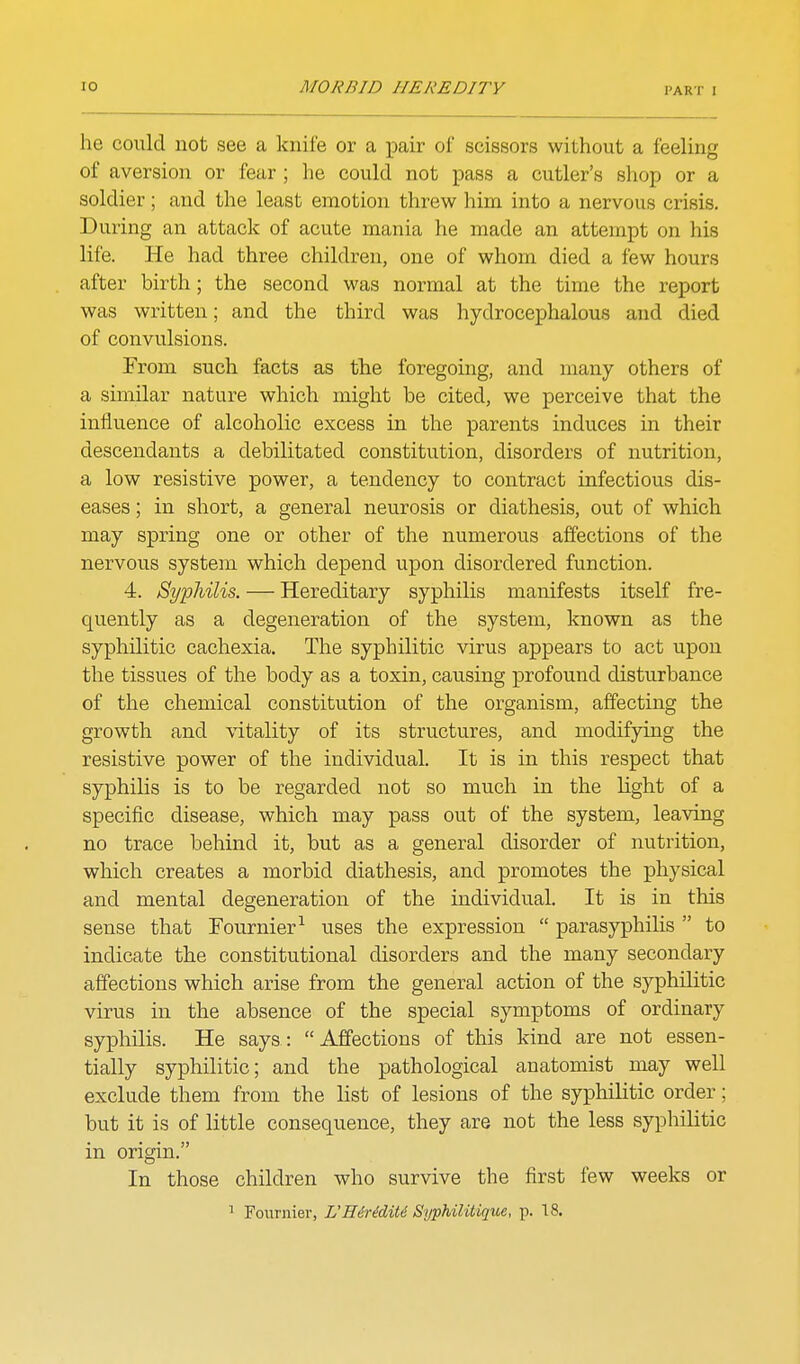 he could not see a knife or a j)air of scissors without a feeling of aversion or fear ; he could not pass a cutler's sliop or a soldier; and the least emotion threw him into a nervous crisis. During an attack of acute mania he made an attempt on his life. He had three children, one of whom died a few hours after birth; the second was normal at the time the report was written; and the third was hydrocephalous and died of convulsions. From such facts as the foregoing, and many others of a similar nature which might be cited, we perceive that the influence of alcoholic excess in the parents induces in their descendants a debilitated constitution, disorders of nutrition, a low resistive power, a tendency to contract infectious dis- eases ; in short, a general neurosis or diathesis, out of which may spring one or other of the numerous affections of the nervous system which depend upon disordered function. 4. Syphilis. — Hereditary syphilis manifests itself fre- quently as a degeneration of the system, known as the syphilitic cachexia. The syphilitic virus appears to act upon the tissues of the body as a toxin, causing profound disturbance of the chemical constitution of the organism, affecting the growth and vitality of its structures, and modifying the resistive power of the individual. It is in this respect that syphilis is to be regarded not so much in the light of a specific disease, which may pass out of the system, leaving no trace behind it, but as a general disorder of nutrition, which creates a morbid diathesis, and promotes the physical and mental degeneration of the individual. It is in this sense that Fournier-^ uses the expression  parasyphilis  to indicate the constitutional disorders and the many secondary affections which arise from the general action of the syphilitic virus in the absence of the special symptoms of ordinary syphilis. He says: Affections of this kind are not essen- tially syphilitic; and the pathological anatomist may well exclude them from the list of lesions of the syphilitic order; but it is of little consequence, they are not the less syphilitic in origin. In those children who survive the first few weeks or ^ Foiirnier, VHiriditi SypMlitique, p. 18.