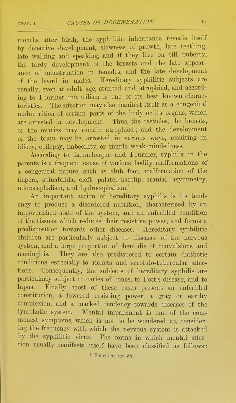 months after bii'th, the syphilitic inheritance reveals itself by defective development, slowness of growth, late teething, late walking and speaking, and if they live on till puberty, the tardy development of the breasts and the late appear- ance of menstruation in females, and the late development of the beard in males. Hereditary syphilitic subjects are usually, even at adult age, stunted and atrophied, and accord- ing to Fournier infantilism is one of its best known charac- teristics. The affection may also manifest itself as a congenital malnutrition of certain parts of the body or its organs, which are arrested in development. Thus, the testicles, the breasts, or the ovaries may remain atrophied; and the development of the brain may be arrested in various ways, resulting in idiocy, epilepsy, imbecility, or simple weak-mindedness. According to Lannelongue and Fournier, syphilis in the parents is a frequent cause of various bodily malformations of a congenital nature, such as club foot, malformation of the fingers, spinabifida, cleft palate, harelip, cranial asymmetry, microcephalism, and hydrocephahsm.^ An important action of hereditary syphilis is its tend- ency to produce a disordered nutrition, characterised by an impoverished state of the system, and an enfeebled condition of the tissues, which reduces their resistive power, and forms a predisposition towards other diseases. Hereditary syphilitic children are particularly subject to diseases of the nervous system, and a large proportion of them die of convulsions and meningitis. They are also predisposed to certain diathetic conditions, especially to rickets and scrofulo-tubercular affec- tions. Consequently, the subjects of hereditary syphilis are particularly subject to caries of bones, to Pott's disease, and to lupus. Finally, most of these cases present an enfeebled constitution, a lowered resisting power, a gray or earthy complexion, and a marked tendency towards diseases of the lymphatic system. Mental impairment is one of the com- monest symptoms, which is not to be wondered at, consider- ing the frequency with which the nervous system is attacked by the syphilitic virus. The forms in which mental affec- tion usually manifests itself have been classified as follows: ' Fournier, loc. cit.