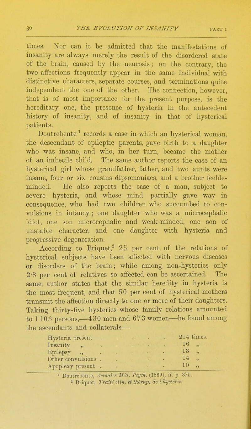times. Nor can it be admitted that the manifestations of insanity are always merely the result of the disordered state of the brain, caused by the neurosis; on the contrary, the two affections frequently appear in the same individual with distinctive characters, separate courses, and terminations quite independent the one of the other. The connection, however, that is of most importance for the present purpose, is the hereditary one, the presence of hysteria in the antecedent history of insanity, and of insanity in that of hysterical patients. Doutrebente ^ records a case in which an hysterical woman, the descendant of epileptic parents, gave birth to a daughter who was insane, and who, in her turn, became the mother of an imbecile child. The same author reports the case of an hysterical girl whose grandfather, father, and two aunts were insane, four or six cousins dipsomaniacs, and a brother feeble- minded. He also reports the case of a man, subject to severe hysteria, and whose mind partially gave way in consequence, who had two children who succumbed to con- vulsions in infancy; one daughter who was a microcephalic idiot, one son microcephalic and weak-minded, one son of unstable character, and one daughter with hysteria and progressive degeneration. According to Briquet,^ 25 per cent of the relations of hysterical subjects have been affected with nervous diseases or disorders of the brain; while among non-hysterics only 2*8 per cent of relatives so affected can be ascertained. The same author states that the similar heredity in hysteria is the most frequent, and that 50 per cent of hysterical mothers transmit the affection directly to one or more of their daughters. Taking thirty-five hysterics whose family relations amounted to 1103 persons,—430 men and 673 women—he found among the ascendants and collaterals— Hysteria present 214 times. Insanity „ . • • • • 16 „ Epilepsy „ . . • • • 13 „ Other convulsions . . . • • 14 ,, Apoplexy present ..... 10 » 1 Doutrebente, Annalcs Med. Psych. (1869), ii. p. 375. 2 Briqnet, Traite din. et tMrap. de I'hysUrie.