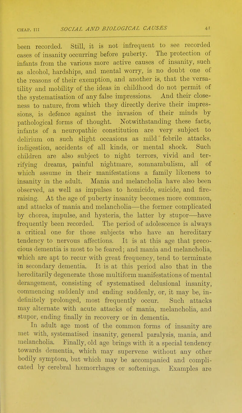 been recorded. Still, it is not infrequent to see recorded cases of insanity occurring before puberty. The protection of infants from the various more active causes of insanity, such as alcohol, hardships, and mental worry, is no doubt one of the reasons of their exemption, and another is, that the versa- tility and mobility of the ideas in childhood do not permit of the systemacisation of any false impressions. And their close- ness to nature, from which they directly derive their impres- sions, is defence against the invasion of their minds by pathological forms of thought. Notwithstanding these facts, infants of a neuropathic constitution are very subject to delirium on such slight occasions as mild' febrile attacks, indigestion, accidents of all kinds, or mental shock. Such children are also subject to night terrors, vivid and ter- rifying dreams, painful nightmare, somnambulism, all of which assume in their manifestations a family likeness to insanity in the advilt. Mania and melancholia have also been observed, as well as impulses to homicide, suicide, and fire- raising. At the age of puberty insanity becomes more common, and attacks of mania and melancholia—the former complicated by chorea, impulse, and hysteria, the latter by stupor—have frequently been recorded. The period of adolescence is always a critical one for those subjects who have an hereditary tendency to nervous affections. It is at this age that preco- cious dementia is most to be feared; and mania and melancholia, which are apt to recur with great frequency, tend to terminate in secondary dementia. It is at this period also that in the liereditarily degenerate those multiform manifestations of mental derangement, consisting of systematised delusional insanity, commencing suddenly and ending suddenly, or, it may be, in- definitely prolonged, most frequently occur. Such attacks may alternate with acute attacks of mania, melancholia, and stupor, ending finally in recovery or in dementia. In adult age most of the common forms of insanity are met with, systematised insanity, general paralysis, mania, and melancholia. Finally, old age brings with it a special tendency towards dementia, which may supervene without any other bodily symptom, but which may be accompanied and compli- cated by cerebral htemorrhages or softenings. Examples are