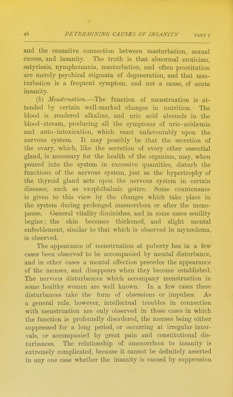 and the causative connection between masturbation, sexual excess, and insanity. The truth is that abnormal eroticism, satyriasis, nymphomania, masturbation, and often prostitution are merely psychical stigmata of degeneration, and that mas- turbation is a frequent symptom, and not a cause, of acute insanity. (&) Menstruation.—The function of menstruation is at- tended by certain well-marked changes in nutrition. The blood is rendered alkaline, and uric acid abounds in the blood-stream, producing all the symptoms of uric-acidsemia and auto-intoxication, which react unfavourably upon the nervous system. It may possibly be that the secretion of the ovary, which, like the secretion of every other essential gland, is necessary for the health of the organism, may, when poured into the system in excessive quantities, disturb the functions of the nervous system, just as the hypertrophy of the thyroid gland acts upon the nervous system in certain diseases, such as exophthalmic goitre. Some countenance is given to this view by the changes which take place in the system during prolonged amenorrhoea or after the meno- pause. General vitality diminishes, and in some cases senility begins; the skin becomes thickened, and slight mental enfeeblement, similar to that which is observed in myxoedema, is observed. The appearance of menstruation at puberty has in a few cases been observed to be accompanied by mental disturbance, and in other cases a mental affection precedes the appearance of the menses, and disappears when they become established. The nervous disturbances which accompany menstruation in some healthy women are well knoMm. In a few cases these disturbances take the form of obsessions or impulses. As a general rule, however, intellectual troubles in connection with menstruation are only observed in those cases in which the function is profoundly disordered, the menses being either suppressed for a long period, or occurring at irregular inter- vals, or accompanied by great pain and constitutional dis- turbances. The relationship of amenorrhoea to insanity is extremely complicated, because it cannot be definitely asserted in any one case whether the insanity is caused by suppression