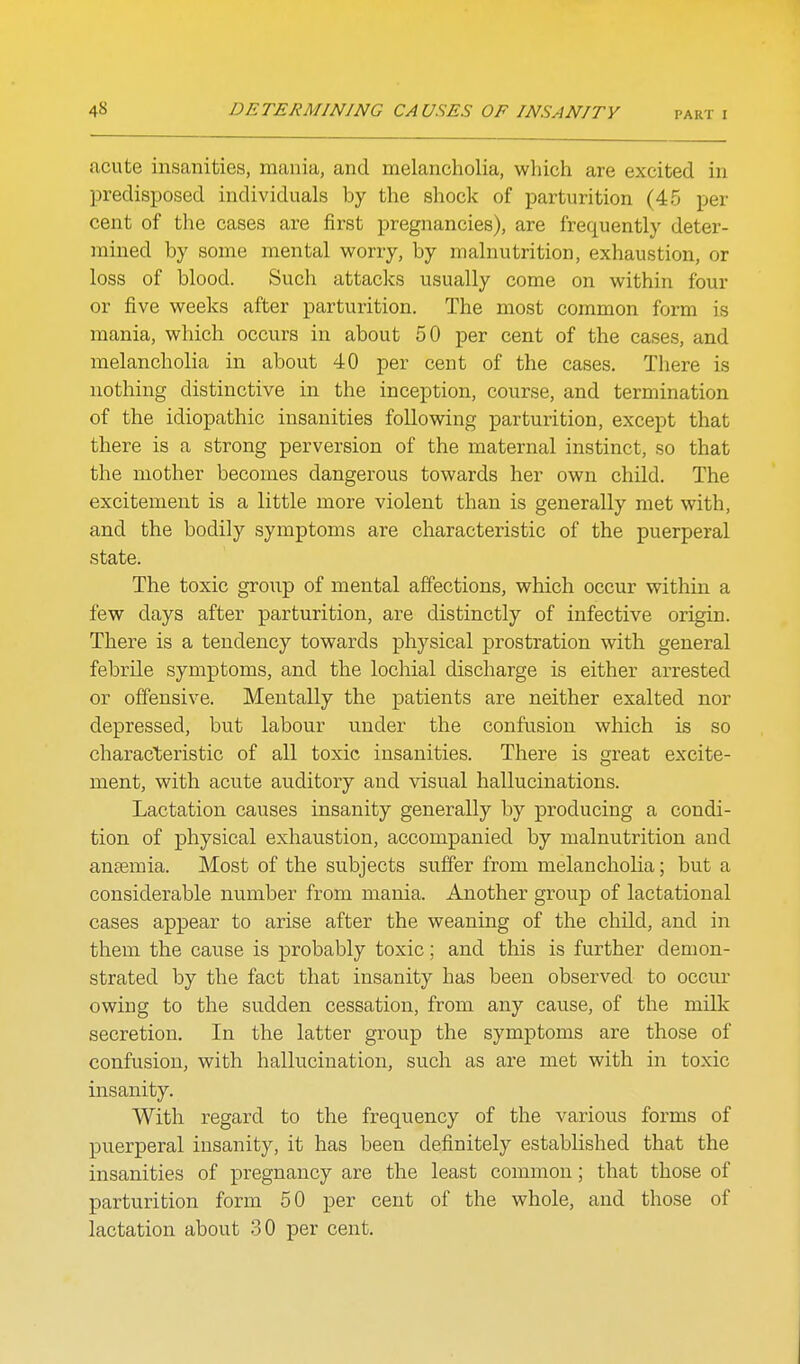 acute insanities, mania, and melancholia, which are excited in predisposed individuals by the shock of parturition (45 per cent of the cases are first pregnancies), are frequently deter- mined by some mental worry, by malnutrition, exhaustion, or loss of blood. Such attacks usually come on within four or five weeks after parturition. The most common form is mania, which occurs in about 50 per cent of the cases, and melancholia in about 40 per cent of the cases. There is nothing distinctive in the inception, course, and termination of the idiopathic insanities following parturition, except that there is a strong perversion of the maternal instinct, so that the mother becomes dangerous towards her own child. The excitement is a little more violent than is generally met with, and the bodily symptoms are characteristic of the puerperal state. The toxic group of mental affections, which occur within a few days after parturition, are distinctly of infective origin. There is a tendency towards physical prostration with general febrile symptoms, and the lochial discharge is either arrested or offensive. Mentally the patients are neither exalted nor depressed, but labour under the confusion which is so characteristic of all toxic insanities. There is OTeat excite- ment, with acute auditory and visual hallucinations. Lactation causes insanity generally by producing a condi- tion of physical exhaustion, accompanied by malnutrition and anaemia. Most of the subjects suffer from melancholia; but a considerable number from mania. Another group of lactational cases appear to arise after the weaning of the child, and in them the cause is probably toxic; and this is further demon- strated by the fact that insanity has been observed to occur owing to the sudden cessation, from any cause, of the milk secretion. In the latter group the symptoms are those of confusion, with hallucination, such as are met with in toxic insanity. With regard to the frequency of the various forms of puerperal insanity, it has been definitely established that the insanities of pregnancy are the least common; that those of parturition form 50 per cent of the whole, and those of lactation about 30 per cent.