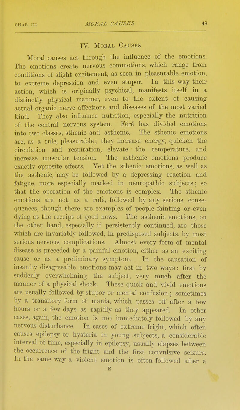 IV. Moral Causes Moral causes act through the influence of the emotions. The emotions create nervous commotions, which range from conditions of slight excitement, as seen in pleasurable emotion, to extreme depression and even stupor. In this way their action, which is originally psychical, manifests itself in a distinctly physical manner, even to the extent of causing actual organic nerve affections and diseases of the most varied kind. They also influence nutrition, especially the nutrition of the central nervous system. Fer^ has divided emotions into two classes, sthenic and asthenic. The sthenic emotions are, as a rule, pleasurable; they increase energy, quicken the circulation and respiration, elevate the temperature, and increase muscular tension. The asthenic emotions produce exactly opposite effects. Yet the sthenic emotions, as well as the asthenic, may be followed by a depressing reaction and fatigue, more especially marked in neuropathic subjects; so that the operation of the emotions is complex. The sthenic emotions are not, as a rule, followed by any serious conse- quences, though there are examples of people fainting or even dying at the receipt of good news. The asthenic emotions, on the other hand, especially if persistently continued, are those which are invariably followed, in predisposed subjects, by most serious nervous complications. Almost every form of mental disease is preceded by a painful emotion, either as an exciting cause or as a preliminary symptom. In the causation of insanity disagreeable emotions may act in two ways : first by suddenly overwhelming the subject, very much after the manner of a physical shock. These quick and vivid emotions are usually followed by stupor or mental confusion; sometimes by a transitory form of mania, which passes off after a few ]-iours or a few days as rapidly as they appeared. In other cases, again, the emotion is not immediately followed by any nervous disturbance. In cases of extreme fright, which often causes epilepsy or hysteria in young subjects, a considerable interval of time, especially in epilepsy, usually elapses between the occurrence of the fright and the first convulsive seizure. In the same way a violent emotion is often followed after a E