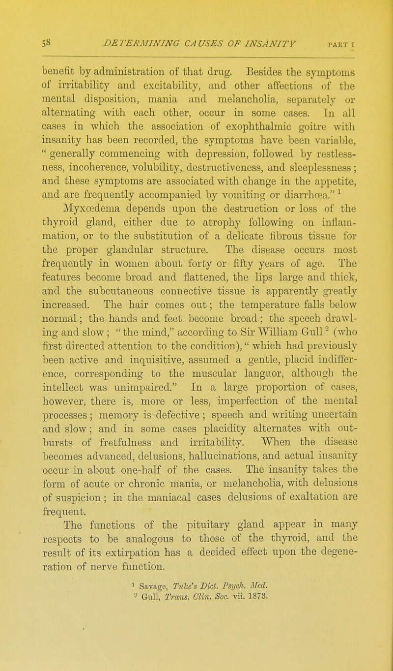 benefit by administration of that drug. Besides the symptoms of irritability and excitability, and other affections (jf the mental disposition, mania and melancholia, separately or alternating with each other, occur in some cases. In all cases in which the association of exophthalmic goitre with insanity has been recorded, the symptoms have been variable,  generally commencing with depression, followed by restless- ness, incoherence, volubility, destructiveness, and sleeplessness; and these symptoms are associated with change in the appetite, and are frequently accompanied by vomiting or diarrhrea. ^ Myxoedema depends vipon the destruction or loss of the thyroid gland, either due to atrophy following on inflam- mation, or to the substitution of a delicate fibrous tissue for the proper glandular structure. The disease occurs most frequently in women about forty or fifty years of age. The features become broad and flattened, the lips large and thick, and the subcutaneous connective tissue is apparently greatly increased. The hair comes out; the temperature falls below normal; the hands and feet become broad ; the speech drawl- ing and slow ;  the mind, according to Sir William Gull ( who first directed attention to the condition), which had previously been active and inquisitive, assumed a gentle, placid indiffer- ence, corresponding to the muscular languor, although the intellect was unimpaired. In a large proportion of cases, however, there is, more or less, imperfection of the mental processes; memory is defective ; speech and writing uncertain and slow; and in some cases placidity alternates with out- bursts of fretfulness and irritability. Wlien the disease becomes advanced, delusions, hallucinations, and actual insanity occur in about one-half of the cases. The insanity takes the form of acute or chronic mania, or melancholia, with delusions of suspicion; in the maniacal cases delusions of exaltation are frequent. The functions of the pituitary gland appear in many respects to be analogous to those of the thyroid, and the result of its extirpation has a decided effect upon the degene- ration of nerve function. ' Savage, TuTcc's Did. Psych. Med. - Gnll, Trans. Clin. Soc. vii. 1873.