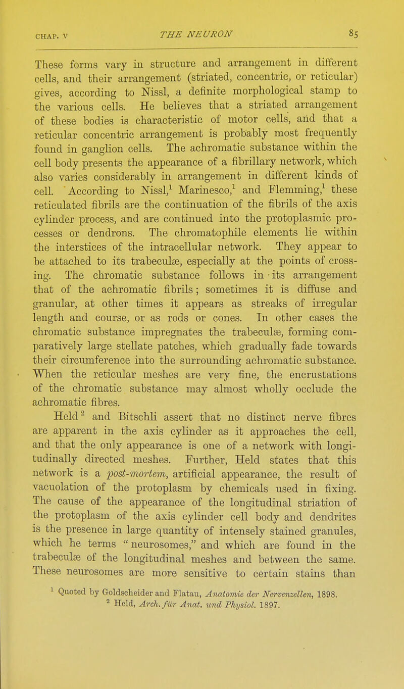 These forms vary iu structure and arrangement in different cells, and their arrangement (striated, concentric, or reticular) gives, according to Nissl, a definite morphological stamp to the various cells. He believes that a striated arrangement of these bodies is characteristic of motor cells, arid that a reticular concentric arrangement is probably most frequently found in sanslion cells. The achromatic substance within the cell body presents the appearance of a fibrillary network, which also varies considerably in arrangement in different kinds of cell. According to Mssl,^ Marinesco,^ and Flemming,^ these reticulated fibrils are the continuation of the fibrils of the axis cylinder process, and are continued into the protoplasmic pro- cesses or dendrons. The chromatophile elements lie within the interstices of the intracellular network. They appear to be attached to its trabeculae, especially at the points of cross- ing. The chromatic substance follows in • its arrangement that of the achromatic fibrils; sometimes it is diffuse and granular, at other times it appears as streaks of irregular length and course, or as rods or cones. In other cases the chromatic substance impregnates the trabeculse, forming com- paratively large stellate patches, which gradually fade towards their circumference into the surrounding achromatic substance. When the reticular meshes are very fine, the encrustations of the chromatic substance may almost wholly occlude the achromatic fibres. HekP and Bitschli assert that no distinct nerve fibres are apparent in the axis cylinder as it approaches the cell, and that the only appearance is one of a network with longi- tudinally directed meshes. Further, Held states that this network is a post-mortem, artificial appearance, the result of vacuolation of the protoplasm by chemicals used in fixing. The cause of the appearance of the longitudinal striation of the protoplasm of the axis cylinder cell body and dendrites is the presence in large quantity of intensely stained granules, which he terms  neurosomes, and which are found in the trabeculse of the longitudinal meshes and between the same. These neurosomes are more sensitive to certain stains than 1 Quoted by Goldscheider and Flatau, Anatomic der Nervenzellen, 1898. ^ Held, Arch.fiir Anat. imd Physiol. 1897.