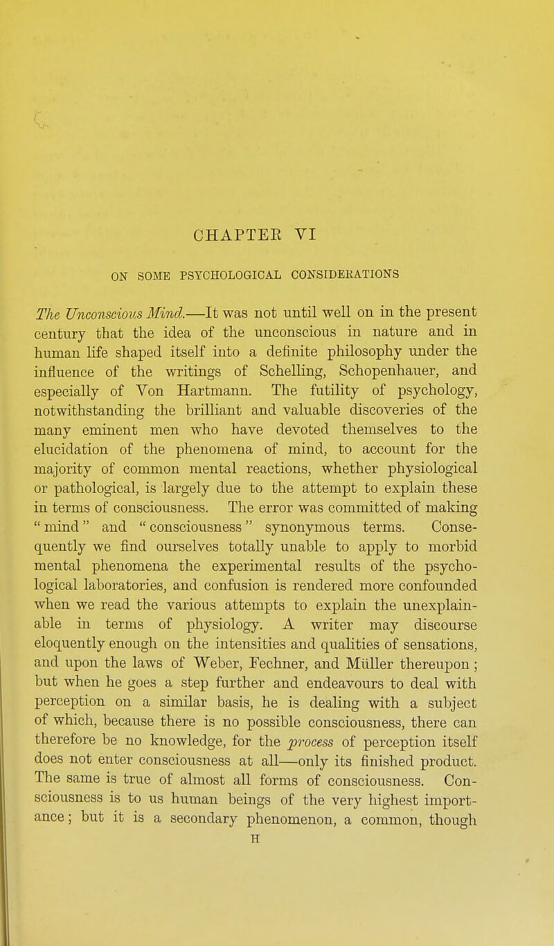 ON SOME PSYCHOLOGICAL CONSIDERATIONS The Unconscious Mind.—It was not until well on in the present century that the idea of the unconscious in nature and in human life shaped itself into a definite philosophy under the influence of the writings of Schelling, Schopenhauer, and especially of Von Hartmann. The futility of psychology, notwithstanding the brilliant and valuable discoveries of the many eminent men who have devoted themselves to the elucidation of the phenomena of mind, to account for the majority of common mental reactions, whether physiological or pathological, is largely due to the attempt to explain these in terms of consciousness. The error was committed of making  mind and  consciousness synonymous terms. Conse- quently we find ourselves totally unable to apply to morbid mental phenomena the experimental results of the psycho- logical laboratories, and confusion is rendered more confounded when we read the various attempts to explain the unexplain- able in terms of physiology. A writer may discourse eloquently enough on the intensities and qualities of sensations, and upon the laws of Weber, Fechner, and Miiller thereupon; but when he goes a step further and endeavours to deal with perception on a similar basis, he is dealing with a subject of which, because there is no possible consciousness, there can therefore be no knowledge, for the process of perception itself does not enter consciousness at all—only its finished product. The same is true of almost all forms of consciousness. Con- sciousness is to us human beings of the very highest import- ance; but it is a secondary phenomenon, a common, though H