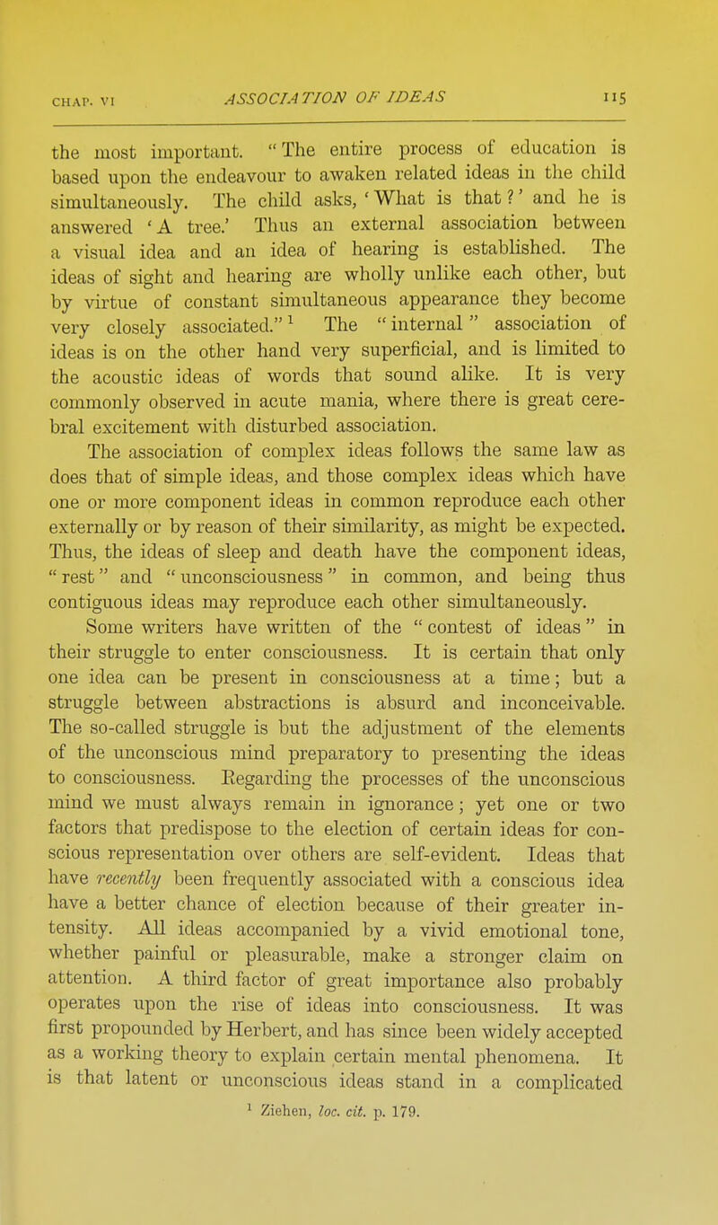 ASSOCIATION OF IDEAS iiS the most important. The entire process of education is based upon the endeavour to awaken related ideas in the child simultaneously. The chHd asks, ' What is that ?' and he is answered 'A tree.' Thus an external association between a visual idea and an idea of hearing is established. The ideas of sight and hearing are wholly unlike each other, but by virtue of constant simultaneous appearance they become very closely associated. ^ The  internal association of ideas is on the other hand very superficial, and is limited to the acoustic ideas of words that sound alike. It is very commonly observed in acute mania, where there is great cere- bral excitement with disturbed association. The association of complex ideas follows the same law as does that of simple ideas, and those complex ideas which have one or more component ideas in common reproduce each other externally or by reason of their similarity, as might be expected. Thus, the ideas of sleep and death have the component ideas,  rest and  unconsciousness in common, and being thus contiguous ideas may reproduce each other simultaneously. Some writers have written of the  contest of ideas  in their struggle to enter consciousness. It is certain that only one idea can be present in consciousness at a time; but a struggle between abstractions is absurd and inconceivable. The so-called struggle is but the adjustment of the elements of the unconscious mind preparatory to presenting the ideas to consciousness. Eegarding the processes of the unconscious mind we must always remain in ignorance; yet one or two factors that predispose to the election of certain ideas for con- scious representation over others are self-evident. Ideas that have recently been frequently associated with a conscious idea have a better chance of election because of their greater in- tensity. All ideas accompanied by a vivid emotional tone, whether painful or pleasurable, make a stronger claim on attention. A third factor of great importance also probably operates upon the rise of ideas into consciousness. It was first propounded by Herbert, and has since been widely accepted as a working theory to explain certain mental phenomena. It is that latent or unconscious ideas stand in a complicated