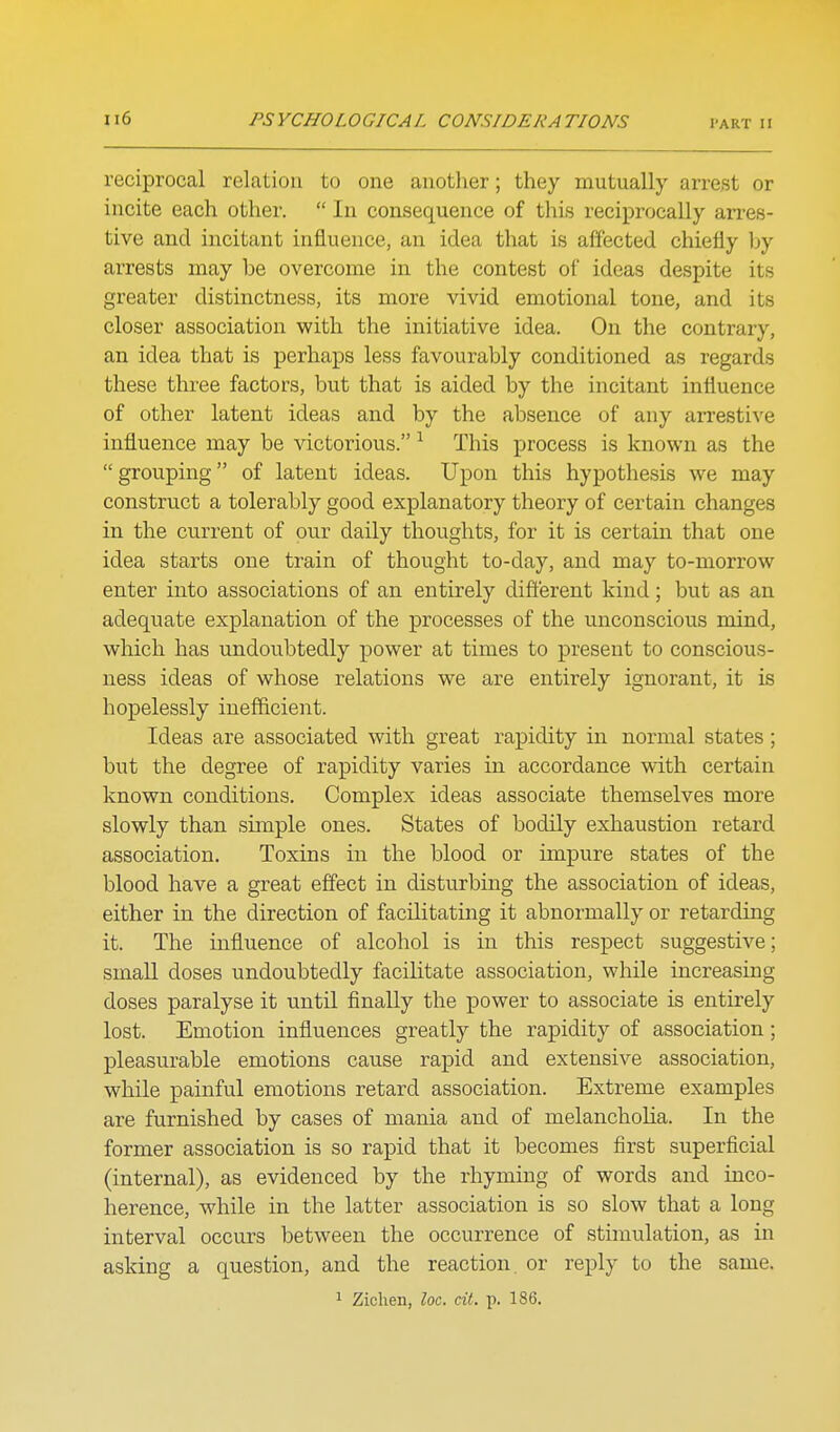 reciprocal relation to one another; they mutually arrest or incite each other.  In consequence of this reciprocally arres- tive and incitant influence, an idea that is affected chiefly by arrests may be overcome in the contest of ideas despite its greater distinctness, its more vivid emotional tone, and its closer association with the initiative idea. On the contrary, an idea that is perhaps less favourably conditioned as regards these three factors, but that is aided by the incitant influence of other latent ideas and by the absence of any arresti\'e influence may be victorious. ^ This process is known as the grouping of latent ideas. Upon this hypothesis we may construct a tolerably good explanatory theory of certain changes in the current of our daily thoughts, for it is certain that one idea starts one train of thought to-day, and may to-morrow enter into associations of an entirely different kind; but as an adequate explanation of the processes of the unconscious mind, which has undoubtedly x^ower at times to present to conscious- ness ideas of whose relations we are entirely ignorant, it is hopelessly inefficient. Ideas are associated with great rapidity in normal states; but the degree of rapidity varies in accordance with certain known conditions. Complex ideas associate themselves more slowly than simple ones. States of bodily exhaustion retard association. Toxins in the blood or impure states of the blood have a great effect in disturbing the association of ideas, either in the direction of facilitating it abnormally or retarding it. The influence of alcohol is in this respect suggestive; small doses undoubtedly facilitate association, while increasing doses paralyse it until finally the power to associate is entirely lost. Emotion influences greatly the rapidity of association ; pleasurable emotions cause rapid and extensive association, while painful emotions retard association. Extreme examples are furnished by cases of mania and of melancholia. In the former association is so rapid that it becomes first superficial (internal), as evidenced by the rhyming of words and inco- herence, while in the latter association is so slow that a long interval occurs between the occurrence of stimulation, as in asking a question, and the reaction or reply to the same.