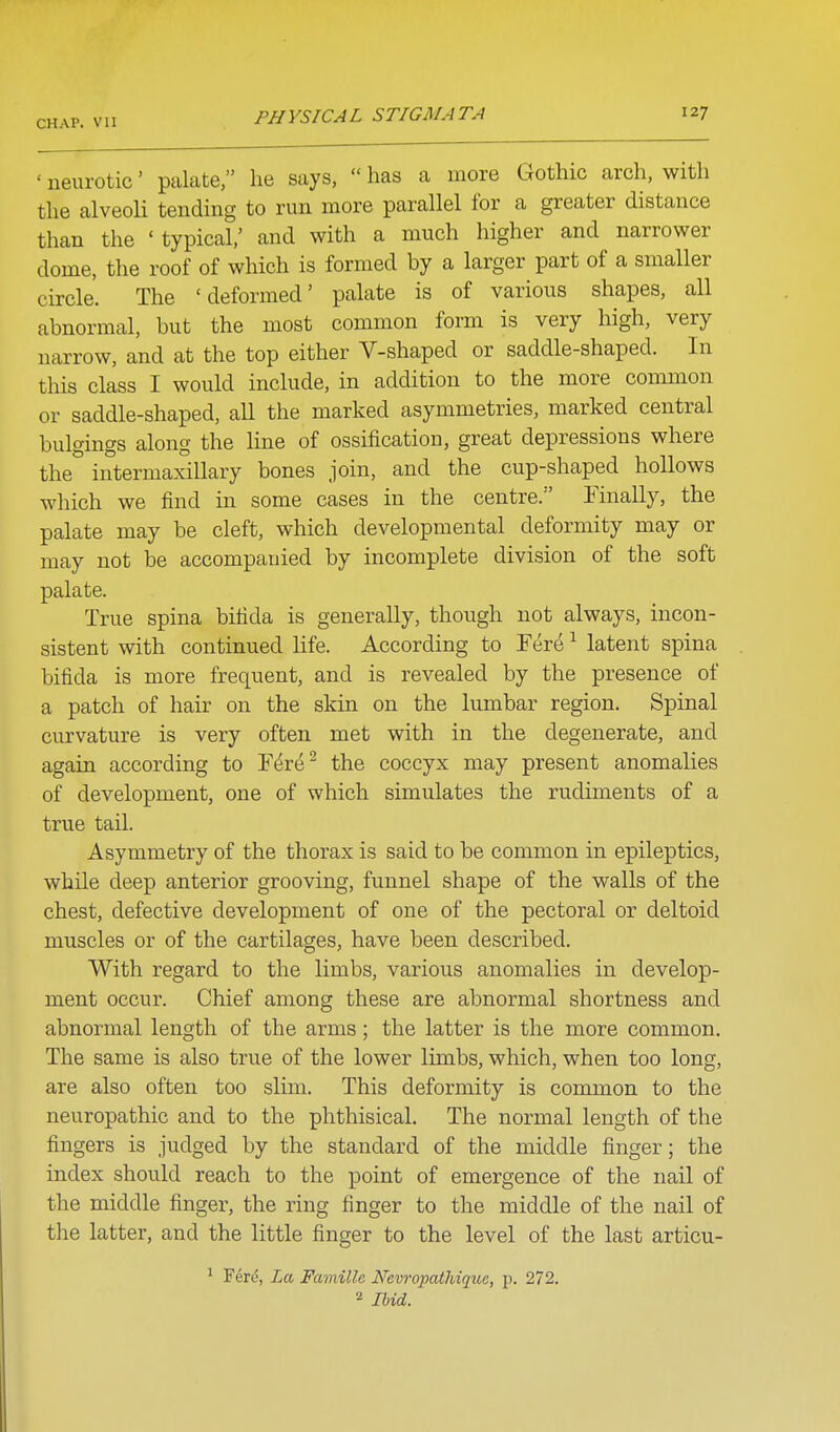 ' neurotic' palate, he says,  has a more Gothic arch, with the alveoli tending to run more parallel for a greater distance than the ' typical,' and with a much higher and narrower dome, the roof of which is formed by a larger part of a smaller circle. The 'deformed' palate is of various shapes, all abnormal, but the most common form is very high, very narrow, and at the top either V-shaped or saddle-shaped. In this class I would include, in addition to the more common or saddle-shaped, all the marked asymmetries, marked central bulgings along the line of ossification, great depressions where the intermaxillary bones join, and the cup-shaped hollows which we find in some cases in the centre. Finally, the palate may be cleft, which developmental deformity may or may not be accompanied by incomplete division of the soft palate. True spina bifida is generally, though not always, incon- sistent with continued life. According to Fere ^ latent spina bifida is more frequent, and is revealed by the presence of a patch of hair on the skin on the lumbar region. Spinal curvature is very often met with in the degenerate, and again according to Fere^ the coccyx may present anomalies of development, one of which simulates the rudiments of a true tail. Asymmetry of the thorax is said to be common in epileptics, while deep anterior grooving, funnel shape of the walls of the chest, defective development of one of the pectoral or deltoid muscles or of the cartilages, have been described. With regard to the limbs, various anomalies in develop- ment occur. Chief among these are abnormal shortness and abnormal length of the arms ; the latter is the more common. The same is also true of the lower limbs, which, when too long, are also often too slim. This deformity is common to the neuropathic and to the phthisical. The normal length of the fingers is judged by the standard of the middle finger; the index should reach to the point of emergence of the nail of the middle finger, the ring finger to the middle of the nail of the latter, and the little finger to the level of the last articu- ^ Ferd, La Famillc Nevropathique, ii. 272. 2 Ibid.