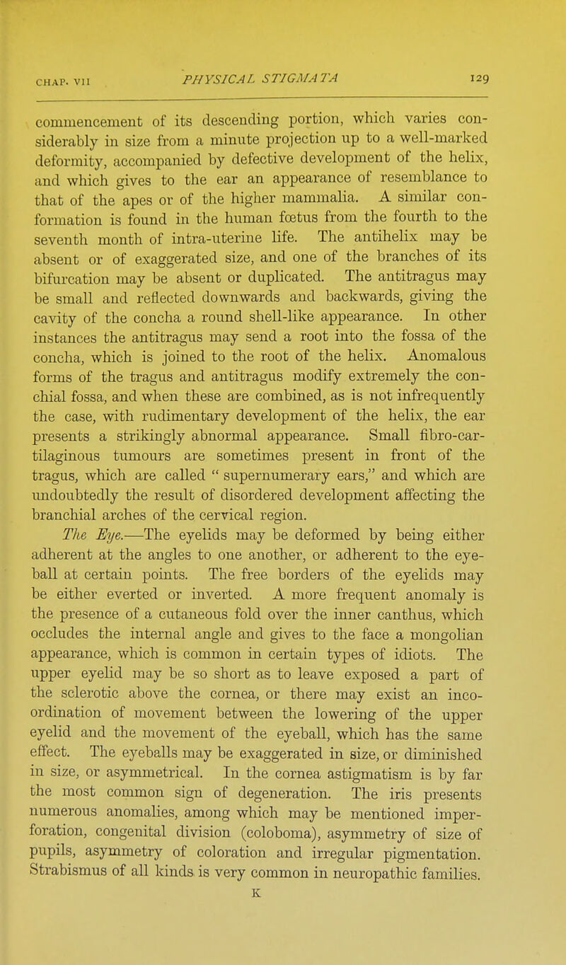 commencement of its descending portion, which varies con- siderably in size from a minute projection up to a well-marked deformity, accompanied by defective development of the helix, and which gives to the ear an appearance of resemblance to that of the apes or of the higher mammalia. A similar con- formation is found in the human foetus from the fourth to the seventh month of intra-uterine life. The antihelix may be absent or of exaggerated size, and one of the branches of its bifurcation may be absent or duplicated. The antitragus may be small and reflected downwards and backwards, giving the cavity of the concha a round shell-like appearance. In other instances the antitragus may send a root into the fossa of the concha, which is joined to the root of the helix. Anomalous forms of the tragus and antitragus modify extremely the con- chial fossa, and when these are combined, as is not infrequently the case, with rudimentary development of the helix, the ear presents a strikingly abnormal appearance. Small fibro-car- tilaginous tumours are sometimes present in front of the tragus, which are called  supernumerary ears, and which are undoubtedly the result of disordered development affecting the branchial arches of the cervical region. The, Eye,.—The eyelids may be deformed by being either adherent at the angles to one another, or adherent to the eye- ball at certain points. The free borders of the eyelids may be either everted or inverted. A more frequent anomaly is the presence of a cutaneous fold over the inner canthus, which occludes the internal angle and gives to the face a mongolian appearance, which is common in certain types of idiots. The upper eyelid may be so short as to leave exposed a part of the sclerotic above the cornea, or there may exist an inco- ordination of movement between the lowering of the upper eyelid and the movement of the eyeball, which has the same effect. The eyeballs may be exaggerated in size, or diminished in size, or asymmetrical. In the cornea astigmatism is by far the most common sign of degeneration. The iris presents numerous anomalies, among which may be mentioned imper- foration, congenital division (coloboma), asymmetry of size of pupils, asymmetry of coloration and irregular pigmentation. Strabismus of all kinds is very common in neuropathic families, K