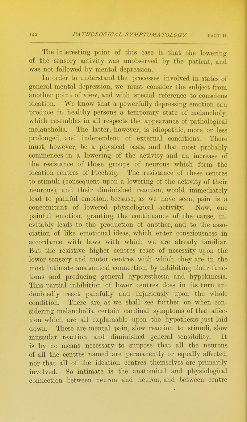 The interesting point of this case is that the lowering of the sensory activity was unobserved by the patient, and was not followed by mental depression. In order to understand the processes involved in states of general mental depression, we must consider the subject from another point of view, and with special reference to conscious ideation. We know that a powerfully depressing emotion can produce in healthy persons a temporary state of melancholy, which resembles in all respects the appearance of pathological melancholia. The latter, however, is idiopathic, more or less prolonged, and independent of external conditions. There must, however, be a physical basis, and that most probably commences in a lowering of the activity and an increase of the resistance of those groups of neurons which form the ideation centres of Flechsig. The resistance of these centres to stimuli (consequent upon a lowering of the activity of their neurons), and their diminished reaction, would immediately lead to painfvil emotion, because, as we have seen, pain is a concomitant of lowered physiological activity. Now, one painful emotion, granting the continuance of the cause, in- evitably leads to the production of another, and to the asso- ciation of like emotional ideas, which enter consciousness in accordance with laws with which we are already familiar. But the resistive higher centres react of necessity upon the lower sensory and motor centres with which they are in the most intimate anatomical connection, by inhibiting their func- tions and producing general hyposesthesia and . hypokinesia. This partial inhibition of lower centres does in its turn un- doubtedly react painfully and injuriously upon the whole condition. There are, as we shall see further on when con- sidering melancholia, certain cardinal symptoms of that affec- tion which are all explainabb upon the hypothesis just laid down. These are mental pain, slow reaction to stimuli, slow muscular reaction, and diminished general sensibility. It is by no means necessary to suppose that all the neurons of all the centres named are permanently or equally affected, nor that all of the ideation centres themselves are primarily involved. So intimate is the anatomical and physiological connection between neuron and neuron, and between centre