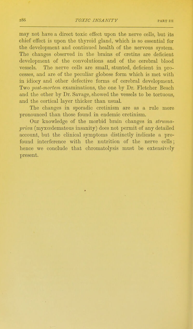 may not have a direct toxic effect upon the nerve cells, but its chief effect is upon the thyroid gland, which is so essential for the development and continued health of the nervous system. The changes observed in the brains of cretins are deficient development of the convolutions and of the cerebral blood vessels. The nerve cells are small, stunted, deficient in pro- cesses, and are of the peculiar globose form which is met with in idiocy and other defective forms of cerebral development. Two 'post-mortem examinations, the one by Dr. Fletcher Beach and the other by Dr. Savage, showed the vessels to be tortuous, and the cortical layer thicker than usual. The changes in sporadic cretinism are as a rule more pronounced than those found in endemic cretinism. Our knowledge of the morbid brain changes in struma- priva (myxoedematous insanity) does not permit of any detailed account, but the clinical symptoms distinctly indicate a pro- found interference with the nutrition of the nerve cells; hence we conclude that chromatolysis must be extensively present.