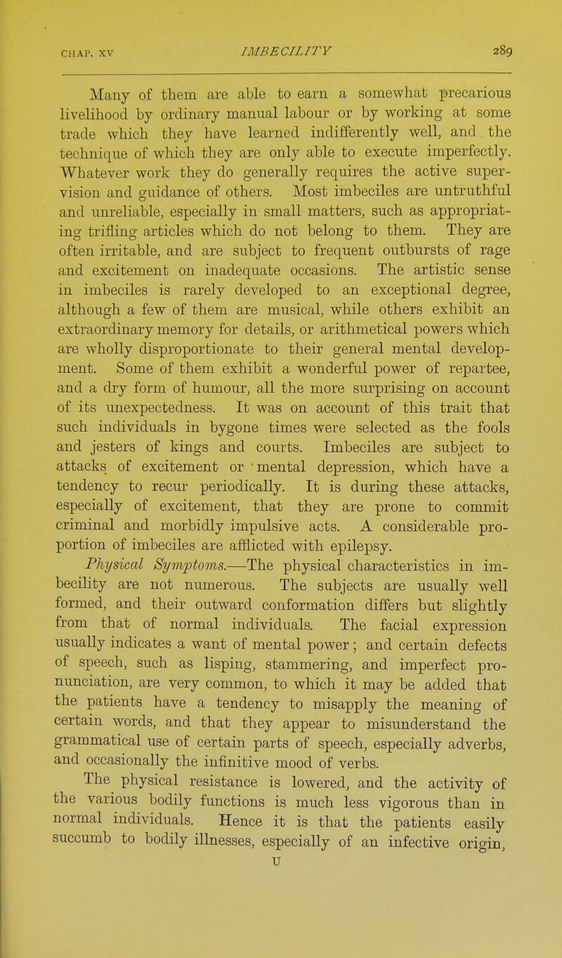 Many of them are able to earn a somewhat precarious livelihood by ordinary manual labour or by working at some trade which they have learned indifferently well, and the technique of which they are only able to execute imperfectly. Whatever work they do generally requires the active super- vision and guidance of others. Most imbeciles are untruthful and unreliable, especially in small matters, such as appropriat- ing trifling articles which do not belong to them. They are often irritable, and are subject to frequent outbursts of rage and excitement on inadequate occasions. The artistic sense in imbeciles is rarely developed to an exceptional degree, although a few of them are musical, while others exhibit an extraordinary memory for details, or arithmetical powers which are wholly disproportionate to their general mental develop- ment. Some of them exhibit a wonderful power of repartee, and a dry form of humour, all the more surprising on account of its unexpectedness. It was on account of this trait that such individuals in bygone times were selected as the fools and jesters of kings and courts. Imbeciles are subject to attacks of excitement or mental depression, which have a tendency to recm- periodically. It is during these attacks, especially of excitement, that they are prone to commit criminal and morbidly impulsive acts. A considerable pro- portion of imbeciles are afflicted with epilepsy. Physical Symptoms.—The physical characteristics in im- becility are not numerous. The subjects are usually well formed, and their outward conformation differs but slightly from that of normal individuals. The facial expression usuaUy indicates a want of mental power; and certain defects of speech, such as lisping, stammering, and imperfect pro- nunciation, are very common, to which it may be added that the patients have a tendency to misapply the meaning of certain words, and that they appear to misunderstand the grammatical use of certain parts of speech, especially adverbs, and occasionally the infinitive mood of verbs. The physical resistance is lowered, and the activity of the various bodily functions is much less vigorous than in normal individuals. Hence it is that the patients easily succumb to bodily illnesses, especially of an infective origin, u