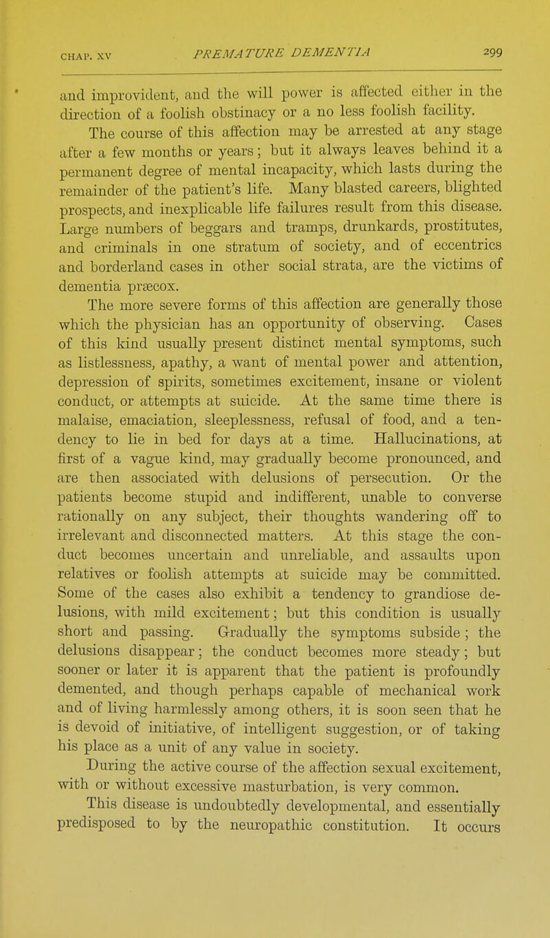 and improvident, and the will power is affected either in the direction of a foolish obstinacy or a no less foolish facility. The course of this affection may be arrested at any stage after a few months or years; but it always leaves behind it a permanent degree of mental incapacity, which lasts during the remainder of the patient's life. Many blasted careers, blighted prospects, and inexplicable life failures result from this disease. Large numbers of beggars and tramps, drunkards, prostitutes, and criminals in one stratum of society, and of eccentrics and borderland cases in other social strata, are the victims of dementia prsecox. The more severe forms of this affection are generally those which the physician has an opportunity of observing. Cases of this kind usually present distinct mental symptoms, such as listlessness, apathy, a want of mental power and attention, depression of spirits, sometimes excitement, insane or violent conduct, or attempts at suicide. At the same time there is malaise, emaciation, sleeplessness, refusal of food, and a ten- dency to lie in bed for days at a time. Hallucinations, at first of a vague kind, may gradually become pronounced, and are then associated with delusions of persecution. Or the patients become stupid and indifferent, unable to converse rationally on any subject, their thoughts wandering off to irrelevant and disconnected matters. At this stage the con- duct becomes uncertain and unreliable, and assaults upon relatives or foolish attempts at suicide may be committed. Some of the cases also exhibit a tendency to grandiose de- lusions, with mild excitement; but this condition is usually short and passing. Gradually the symptoms subside; the delusions disappear; the conduct becomes more steady; but sooner or later it is apparent that the patient is profoundly demented, and though perhaps capable of mechanical work and of living harmlessly among others, it is soon seen that he is devoid of initiative, of intelligent suggestion, or of taking his place as a unit of any value in society. During the active course of the affection sexual excitement, with or without excessive masturbation, is very common. This disease is undoubtedly developmental, and essentially predisposed to by the neuropathic constitution. It occurs