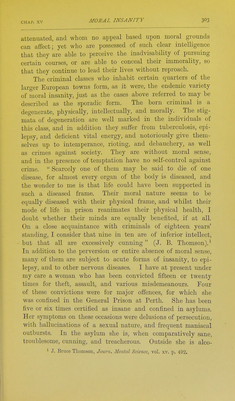 attenuated, and whom no appeal based upon moral grounds can affect; yet who are possessed of such clear intelligence that they are able to perceive the inadvisability of pursuing certain courses, or are able to conceal their immorality, so that they continue to lead their lives without reproach. The criminal classes who inhabit certain quarters of the larger European towns form, as it were, the endemic variety of moral insanity, just as the cases above referred to may be described as the sporadic form. The born criminal is a degenerate, physically, intellectually, and morally. The stig- mata of degeneration are well marked in the individuals of this class, and in addition they suffer from tuberculosis, epi- lepsy, and deficient vital energy, and notoriously give them- selves up to intemperance, rioting, and debauchery, as well as crimes against society. They are without moral sense, and in the presence of temptation have no self-control against crime.  Scarcely one of them may be said to die of one disease, for almost every organ of the body is diseased, and the wonder to me is that life could have been supported in such a diseased frame. Their moral nature seems to be equally diseased with their physical frame, and whilst their mode of life in prison reanimates their physical health, I doubt whether their minds are equally benefited, if at all. On a close acquaintance with criminals of eighteen years' standing, I consider that nine in ten are of inferior intellect, but that all are excessively cunning (J. B. Thomson).-^ In addition to the perversion or entire absence of moral sense, many of them are subject to acute forms of insanity, to epi- lepsy, and to other nervous diseases. I have at present under my care a woman who has been convicted fifteen or twenty times for theft, assault, and various misdemeanours. Four of these convictions were for major offences, for which she was confined in the General Prison at Perth. She has been five or six times certified as insane and confined in asylums. Her symptoms on these occasions were delusions of persecution, with hallucinations of a sexual nature, and frequent maniacal outbursts. In the asylum she is, when comparatively sane, troublesome, cunning, and treacherous. Outside she is alco- 1 J. Bruce Thomson, Journ. Mental Science, vol. xv. p. 492.