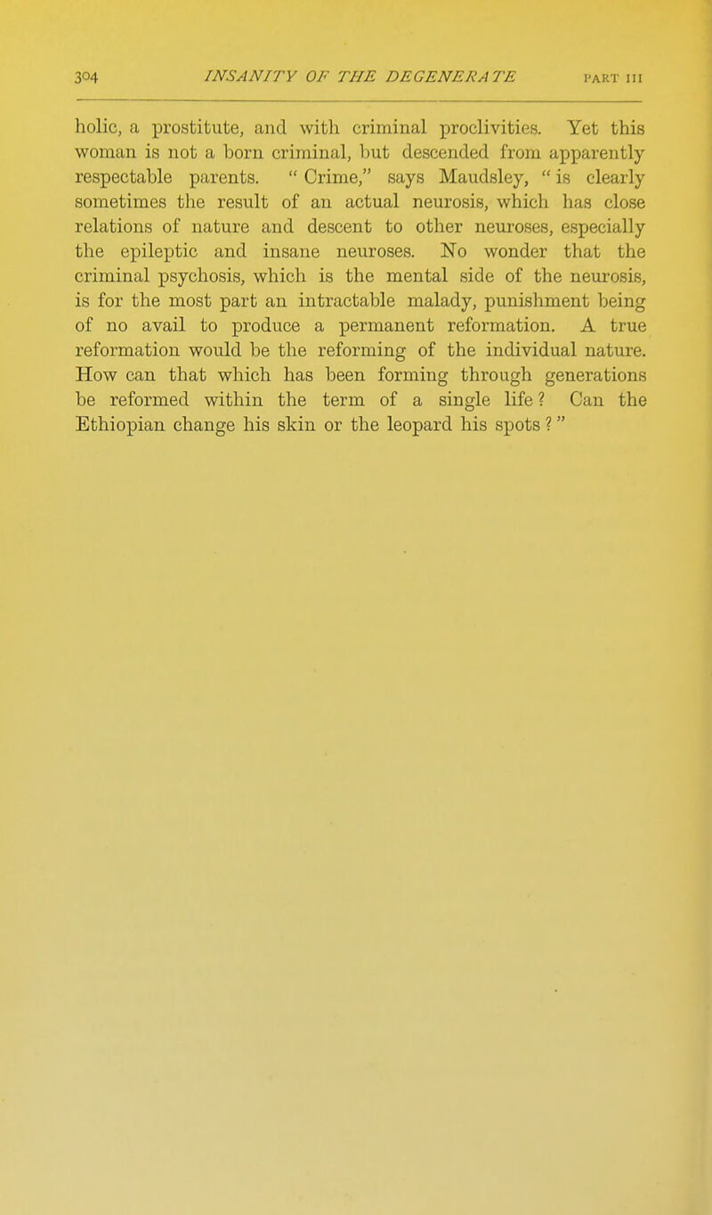 holic, a prostitute, and with criminal proclivities. Yet this woman is not a born criminal, but descended from apparently respectable parents.  Crime, says Maudsley,  is clearly sometimes the result of an actual neurosis, which has close relations of nature and descent to other neuroses, especially the epileptic and insane neuroses. No wonder that the criminal psychosis, which is the mental side of the neurosis, is for the most part an intractable malady, punishment being of no avail to produce a permanent reformation. A true reformation would be the reforming of the individual nature. How can that which has been forming through generations be reformed within the term of a single life ? Can the Ethiopian change his skin or the leopard his spots ?