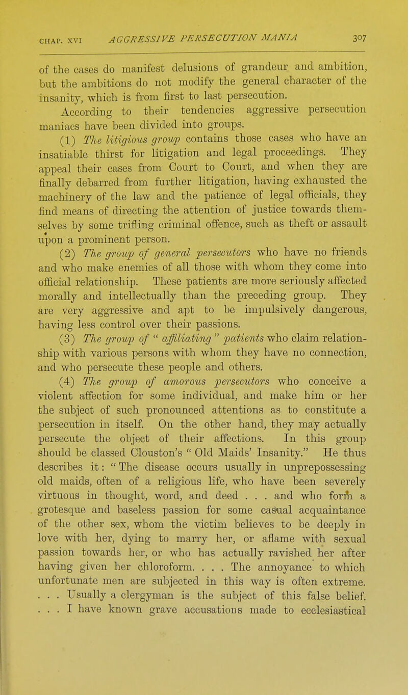of the cases do manifest delusions of grandeur and ambition, but the ambitions do not modify the general character of the insanity, which is from first to last persecution. According to their tendencies aggressive persecution maniacs have been divided into groups. (1) Tlie litigious growp contains those cases who have an insatiable thirst for litigation and legal proceedings. They appeal their cases from Court to Court, and when they are finally debarred from further litigation, having exhausted the machinery of the law and the patience of legal officials, they find means of directing the attention of justice towards them- selves by some trifling criminal offence, such as theft or assault upon a prominent person. (2) The groitp of general persecutors who have no friends and who make enemies of all those with whom they come into oflicial relationship. These patients are more seriously affected morally and intellectually than the preceding group. They are very aggressive and apt to be impulsively dangerous, having less control over their passions. (3) The group of  affiliating  patients who claim relation- ship with various persons with whom they have no connection, and who persecute these people and others. (4) The group of amorous persecutors who conceive a violent affection for some individual, and make him or her the subject of such pronounced attentions as to constitute a persecution in itself. On the other hand, they may actually persecute the object of their affections. In this group should be classed Clouston's  Old Maids' Insanity. He thus describes it:  The disease occurs usually in unprepossessing old maids, often of a religious life, who have been severely virtuous in thought, word, and deed . . . and who forih a grotesque and baseless passion for some ca^al acquaintance of the other sex, whom the victim believes to be deeply in love with her, dying to marry her, or aflame with sexual passion towards her, or who has actually ravished her after having given her chloroform. . . . The annoyance to which unfortunate men are subjected in this way is often extreme. . . . Usually a clergyman is the subject of this false belief. . . . I have known grave accusations made to ecclesiastical