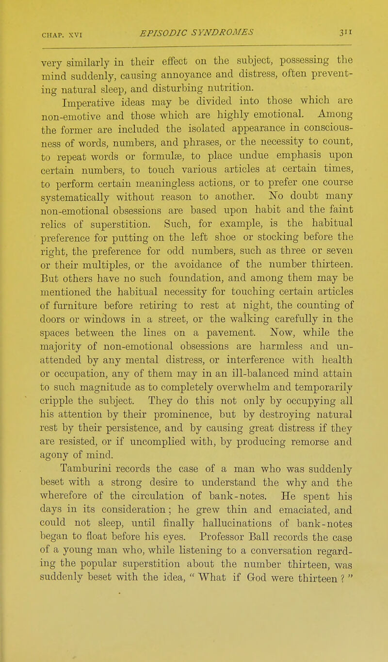 very similarly in their effect on the subject, possessing the mind suddenly, causing annoyance and distress, often prevent- ing natural sleep, and disturbing nutrition. Imperative ideas may be divided into those which are non-emotive and those which are highly emotional. Among the former are included the isolated appearance in conscious- ness of words, numbers, and phrases, or the necessity to count, to repeat words or formulte, to place undue emphasis upon certain numbers, to touch various articles at certain times, to perform certain meaningless actions, or to prefer one course systematically withou.t reason to another. No doubt many non-emotional obsessions are based upon habit and the faint relics of superstition. Such, for example, is the habitual preference for putting on the left shoe or stocking before the right, the preference for odd numbers, such as three or seven or their multiples, or the avoidance of the number thirteen. But others have no such foundation, and among them may be mentioned the habitual necessity for touching certain articles of furniture before retiring to rest at night, the counting of doors or windows in a street, or the walking carefully in the spaces between the lines on a pavement. Now, while the majority of non-emotional obsessions are harmless and un- attended by any mental distress, or interference with health or occupation, any of them may in an ill-balanced mind attain to such magnitude as to completely overwhelm and temporarily cripple the subject. They do this not only by occupying all his attention by their prominence, but by destroying natural rest by their persistence, and by causing great distress if they are resisted, or if uncomplied with, by producing remorse and agony of mind. Tamburini records the case of a man who was suddenly beset with a strong desire to understand the why and the wherefore of the circulation of bank-notes. He spent his days in its consideration; he grew thin and emaciated, and could not sleep, until finally hallucinations of bank-notes began to float before his eyes. Professor Ball records the case of a young man who, while listening to a conversation regard- ing the popular superstition about the number thirteen, was suddenly beset with the idea,  What if God were thirteen ? 