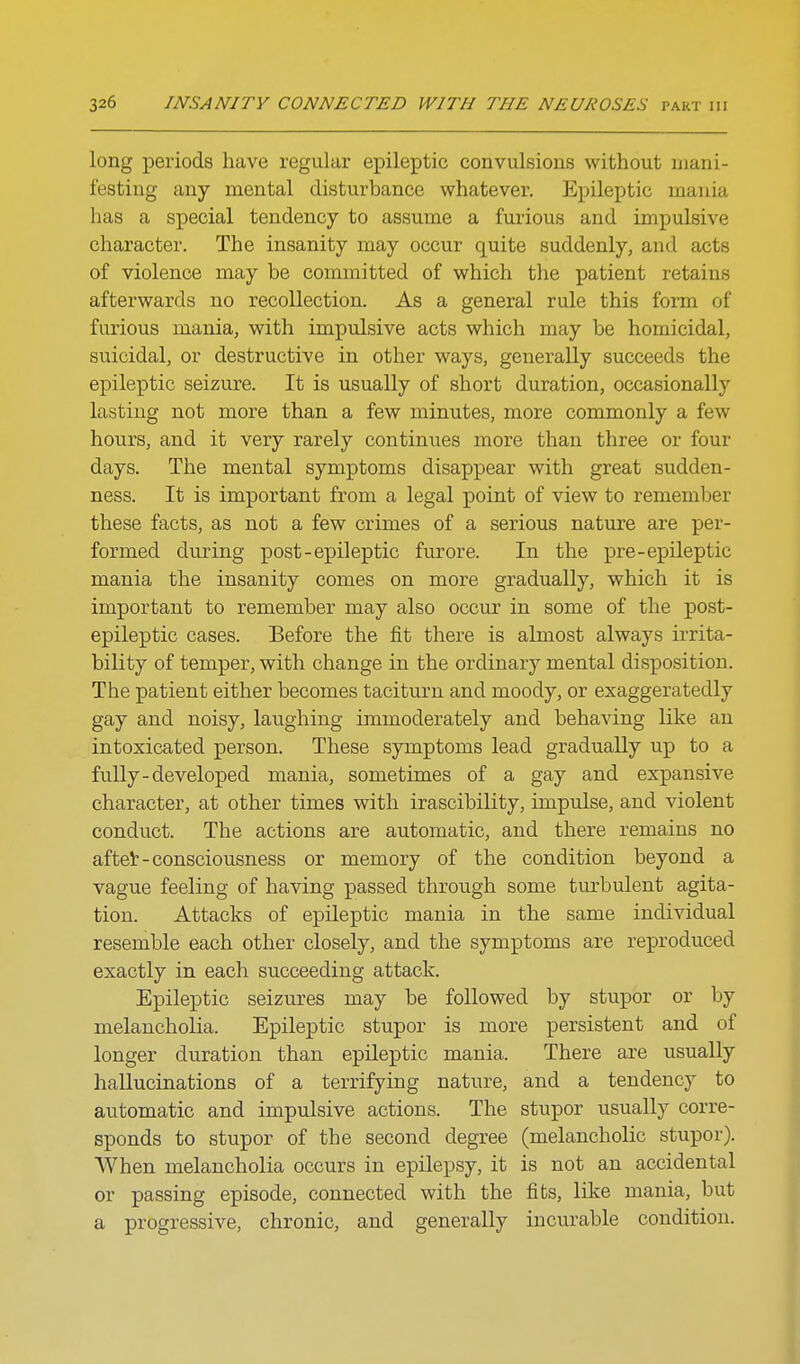 long periods have regular epileptic convulsions without mani- festing any mental disturbance whatever. Epileptic mania has a special tendency to assume a furious and impulsive character. The insanity may occur quite suddenly, and acts of violence may be committed of which the patient retains afterwards no recollection. As a general rule this form of furious mania, with impulsive acts which may be homicidal, suicidal, or destructive in other ways, generally succeeds the epileptic seizure. It is usually of short duration, occasionally lasting not more than a few minutes, more commonly a few hours, and it very rarely continues more than three or four days. The mental symptoms disappear with great sudden- ness. It is important from a legal point of view to remember these facts, as not a few crimes of a serious nature are per- formed during post-epileptic furore. In the pre-epileptic mania the insanity comes on more gradually, which it is important to remember may also occur in some of the post- epileptic cases. Before the fit there is almost always irrita- bility of temper, with change in the ordinary mental disposition. The patient either becomes taciturn and moody, or exaggeratedly gay and noisy, laughing immoderately and behaving like an intoxicated person. These symptoms lead gradually up to a fully-developed mania, sometimes of a gay and expansive character, at other times with irascibility, impulse, and violent conduct. The actions are automatic, and there remains no aftet - consciousness or memory of the condition beyond a vague feeling of having passed through some turbulent agita- tion. Attacks of epileptic mania in the same individual resemble each other closely, and the symptoms are reproduced exactly in each succeeding attack. Epileptic seizures may be followed by stupor or by melancholia. Epileptic stupor is more persistent and of longer duration than epileptic mania. There are usually hallucinations of a terrifying nature, and a tendency to automatic and impulsive actions. The stupor usually corre- sponds to stupor of the second degree (melancholic stupor). When melancholia occurs in epilepsy, it is not an accidental or passing episode, connected with the fits, like mania, but a progressive, chronic, and generally incurable condition.