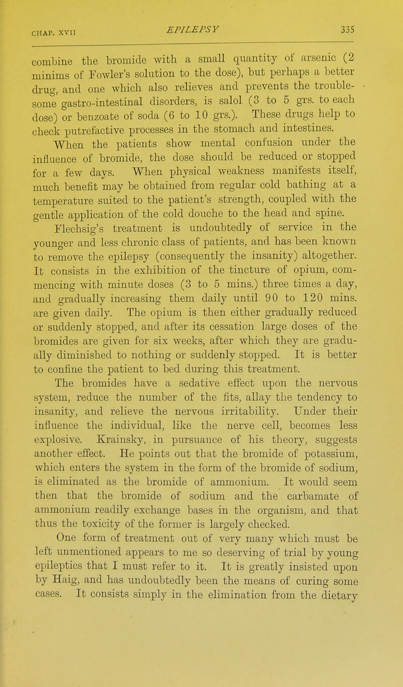 comLine the bromide with a small quantity of arsenic (2 minims of Fowler's solution to the dose), but ^Derhaps a better drug, and one which also relieves and prevents the trouble- some gastro-intestinal disorders, is salol (3 to 5 grs. to each dose) or benzoate of soda (6 to 10 grs.). These drugs help to check putrefactive processes in the stomach and intestines. When the patients show mental confusion under the influence of bromide, the dose should be reduced or stopped for a few days. When physical weakness manifests itself, much benefit may be obtained from regular cold bathing at a temperature suited to the patient's strength, coupled with the gentle application of the cold douche to the head and spine. Flechsig's treatment is undoubtedly of service in the younger and less chronic class of patients, and has been known to remove the epilepsy (consequently the insanity) altogether. It consists in the exhibition of the tincture of opium, com- mencing with minute doses (3 to 5 mins.) three times a day, and gradually increasing them daily until 90 to 120 mins. are given daily. The opium is then either gradually reduced or suddenly stopped, and after its cessation large doses of the bromides are given for six weeks, after which they are gradu- ally diminished to nothing or suddenly stopped. It is better to confine the patient to bed during this treatment. The bromides have a sedative effect upon the nervous system, reduce the number of the fits, allay the tendency to insanity, and relieve the nervous irritability. Under their influence the individual, like the nerve cell, becomes less explosive. Krainsky, in pursuance of his theory, suggests another effect. He x^oints out that the bromide of potassium, which enters the system in the form of the bromide of sodium, is eliminated as the bromide of ammonium. It would seem then that the bromide of sodium and the carbamate of ammonium readily exchange bases in the organism, and that thus the toxicity of the former is largely checked. One form of treatment out of very many which must be left unmentioned appears to me so deserving of trial by young epileptics that I must refer to it. It is greatly insisted upon by Haig, and has undoubtedly been the means of curing some cases. It consists simply in the elimination from the dietary