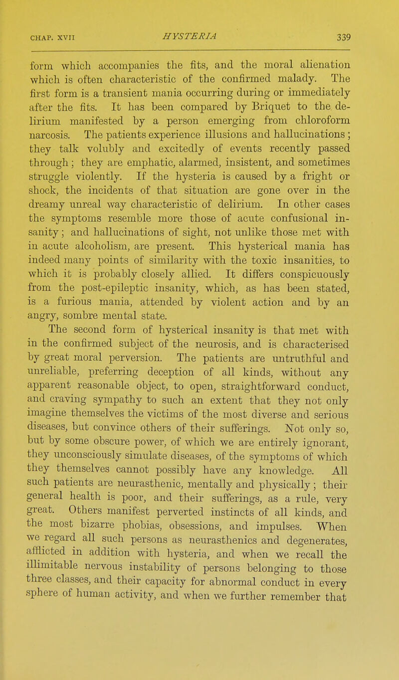 form which accompanies the fits, and the moral alienation which is often characteristic of the confirmed malady. The first form is a transient mania occurring during or immediately- after the fits. It has been compared by Briquet to the de- lirium manifested by a person emerging from chloroform narcosis. The patients experience illusions and hallucinations; they talk volubly and excitedly of events recently passed through ; they are emphatic, alarmed, insistent, and sometimes struggle violently. If the hysteria is caused by a fright or shock, the incidents of that situation are gone over in the dreamy unreal way characteristic of delirium. In other cases the symptoms resemble more those of acute confusional in- sanity ; and hallucinations of sight, not unlike those met with in acute alcoholism, are present. This hysterical mania has indeed many points of similarity with the toxic insanities, to which it is probably closely allied. It differs conspicuously from the post-epileptic insanity, which, as has been stated, is a furious mania, attended by violent action and by an angry, sombre mental state. The second form of hysterical insanity is that met with in the confirmed subject of the neurosis, and is characterised by great moral perversion. The patients are imtruthful and unreliable, preferring deception of aU kinds, without any apparent reasonable object, to open, straightforward conduct, and craving sympathy to such an extent that they not only imagine themselves the victims of the most diverse and serious diseases, but convince others of their sufferings. Not only so, but by some obscure power, of which we are entirely ignorant, they unconsciously simulate diseases, of the symptoms of which they themselves cannot possibly have any knowledge. All such patients are neurasthenic, mentally and physically; their general health is poor, and their sufferings, as a rule, very great. Others manifest perverted instincts of all kinds, and the most bizarre phobias, obsessions, and impulses. When we regard all such persons as neurasthenics and degenerates, afflicted in addition with hysteria, and when we recall the illimitable nervous instability of persons belonging to those three classes, and their capacity for abnormal conduct in every sphere of human activity, and when we further remember that