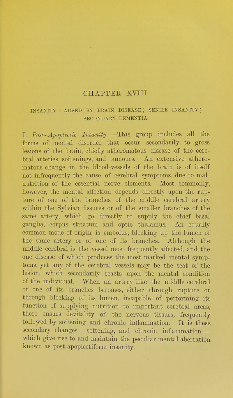 CHAPTER XVIII INSANITY CAUSED BY BRAIN DISEASE; SENILE INSANITY; SECONDARY DEMENTIA I. Post-Apoplectic Insanity.—This group includes all the forms of mental disorder that occur secondarily to gross lesions of the brain, chiefly atheromatous disease of the cere- bral arteries, softenings, and tumours. An extensive athero- matous change in the blood-vessels of the brain is of itself not infrequently the cause of cerebral symptoms, due to mal- nutrition of the essential nerve elements. Most commonly, however, the mental affection depends directly upon the rup- ture of one of the branches of the middle cerebral artery within the Sylvian fissures or of the smaller branches of the same artery, which go directly to supply the chief basal ganglia, corpus striatum and optic thalamus. An equally common mode of origin is embolus, blocking up the lumen of the same artery or of one of its branches. Although the middle cerebral is the vessel most frequently affected, and the one disease of which produces the most marked mental symp- toms, yet any of the cerebral vessels may be the seat of the lesion, which secondarily reacts upon the mental condition of the individual. When an artery like the middle cerebral or one of its branches becomes, either through rupture or through blocking of its lumen, incapable of performing its function of supplying nutrition to important cerebral areas, there ensues devitality of the nervous tissues, frequently followed by softening and chronic inflammation. It is these secondary changes—softening, and chronic inflammation— which give rise to and maintain the peculiar mental aberration known as post-apoplectiform insanity.