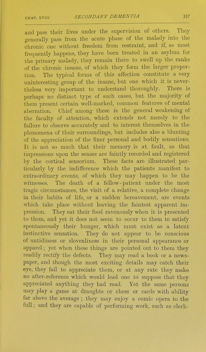 CHAP, xvm and pass their lives under the supervision of others. They generally pass from the acute phase of the malady into the chronic one without freedom from restraint, and if, as most frequently happens, they have been treated in an asylum for the primary malady, tliey remain there to swell up the ranks of the chronic insane, of which they form the larger propor- tion. The typical forms of this affection constitute a very uninteresting group of the insane, but one which it is never- theless very important to understand thoroughly. There is perhaps no distinct type of such cases, but the majority of them present certain well-marked, common features of mental aberration. Chief among these is the general weakening of the faculty of attention, which extends not merely to the failure to observe accurately and to interest themselves in the phenomena of their surroundings, but includes also a blunting of the appreciation of the finer personal and bodily sensations. It is not so much that their memory is at fault, as that impressions upon the senses are faintly recorded and registered by the cortical sensorium. These facts are illustrated par- ticularly by the indifference which the patients manifest to extraordinary events, of which they may happen to be the witnesses. The death of a fellow-patient under the most tragic circumstances, the visit of a relative, a complete change in their habits of life, or a sudden bereavement, are events which take place without leaving the faintest apparent im- pression. They eat their food ravenously when it is presented to them, and yet it does not seem to occur to them to satisfy spontaneously their hunger, which must exist as a latent instinctive sensation. They do not appear to be conscious of untidiness or slovenliness in their personal appearance or apparel; yet when these things are pointed out to them they readily rectify the defects. They may read a book or a news- paper, and though the most exciting details may catch their eye, they fail to appreciate them, or at any rate they make no after-reference which would lead one to suppose that they appreciated anything they had read. Yet the same persons may play a game at draughts or chess or cards with ability far above the average ; they may enjoy a comic opera to the full; and they are capable of performing work, such as clerk-