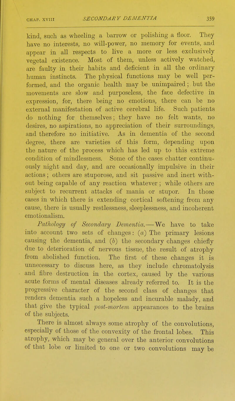 kind, such as wheeling a barrow or polishing a floor. They have no interests, no will-power, no memory for events, and appear in all respects to live a more or less exclusively vegetal existence. Most of them, unless actively watched, are faulty in their habits and deficient in all the ordinary human instincts. The physical functions may be well per- formed, and the organic health may be unimpaired; but the movements are slow and purposeless, the face defective in expression, for, there being no emotions, there can be no external manifestation of active cerebral life. Such patients do nothing for themselves; they have no felt wants, no desires, no aspirations, no appreciation of their surroundings, and therefore no initiative. As in dementia of the second degree, there are varieties of this form, depending upon the nature of the process which has led up to this extreme condition of mindlessness. Some of the cases chatter continu- ously night and day, and are occasionally impulsive in their actions; others are stuporose, and sit passive and inert with- out being capable of any reaction whatever ; while others are subject to recurrent attacks of mania or stupor. In those cases in which there is extending cortical softening from any cause, there is usually restlessness, sleeplessness, and incoherent emotionalism. Patlwlogy of Secondary Dementia.—We have to take into account two sets of changes: (a) The primary lesions causing the dementia, and (&) the secondary changes chiefly due to deterioration of nervous tissue, the result of atrophy from abolished function. The first of these changes it is unnecessary to discuss here, as they include chromatolysis and fibre destruction in the cortex, caused by the various acute forms of mental diseases already referred to. It is the progressive character of the second class of changes that renders dementia such a hopeless and incurable malady, and that give the typical ^oost-mortem appearances to the brains of the subjects. There is almost always some atrophy of the convolutions, especially of those of the convexity of the frontal lobes. This atrophy, which may be general over the anterior convolutions of that lobe or limited to one or two convolutions may be