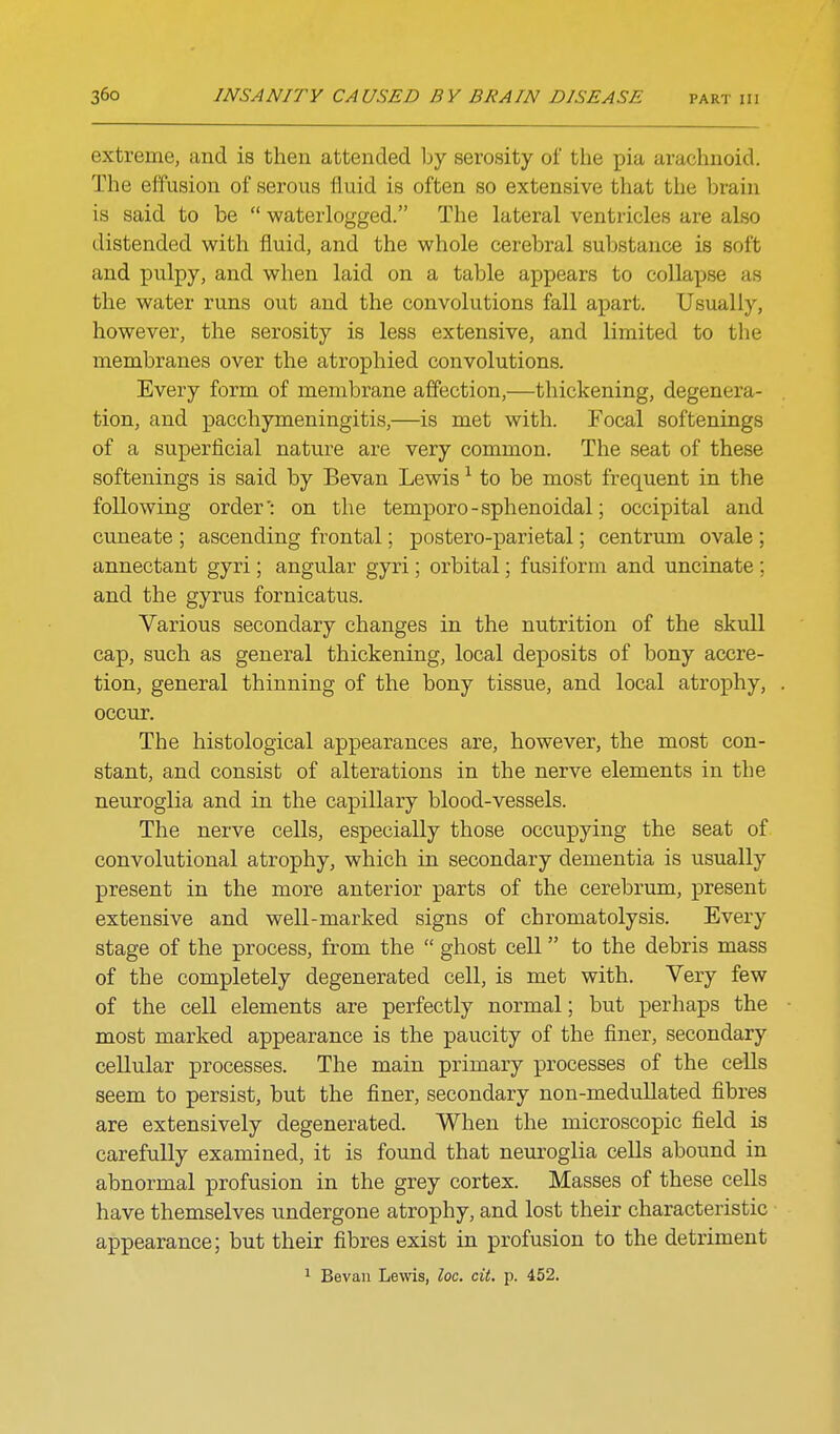 extreme, and is then attended by serosity of the pia arachnoid. The effusion of serous fluid is often so extensive that the brain is said to be  waterlogged. The lateral ventricles are also distended with fluid, and the whole cerebral substance is soft and pulpy, and when laid on a table appears to collapse as the water runs out and the convolutions fall apart. Usually, however, the serosity is less extensive, and limited to the membranes over the atrophied convolutions. Every form of membrane affection,—thickening, degenera- tion, and pacchymeningitis,—is met with. Focal softenings of a superficial nature are very common. The seat of these softenings is said by Bevan Lewis ^ to be most frequent in the following order': on the temporo - sphenoidal; occipital and cuneate ; ascending frontal; postero-parietal; centrum ovale; annectant gyri; angular gyri; orbital; fusiform and uncinate ; and the gyrus fornicatus. Various secondary changes in the nutrition of the skull cap, such as general thickening, local deposits of bony accre- tion, general thinning of the bony tissue, and local atrophy, occur. The histological appearances are, however, the most con- stant, and consist of alterations in the nerve elements in the neuroglia and in the capillary blood-vessels. The nerve cells, especially those occupying the seat of convolutional atrophy, which in secondary dementia is usually present in the more anterior parts of the cerebrum, present extensive and well-marked signs of chromatolysis. Every stage of the process, from the  ghost cell to the debris mass of the completely degenerated cell, is met with. Very few of the cell elements are perfectly normal; but perhaps the most marked appearance is the paucity of the finer, secondary cellular processes. The main primary processes of the cells seem to persist, but the finer, secondary non-medullated fibres are extensively degenerated. When the microscopic field is carefully examined, it is found that neuroglia cells abound in abnormal profusion in the grey cortex. Masses of these cells have themselves undergone atrophy, and lost their characteristic appearance; but their fibres exist in profusion to the detriment ^ Bevan Lewis, loc. cit. p. 452.