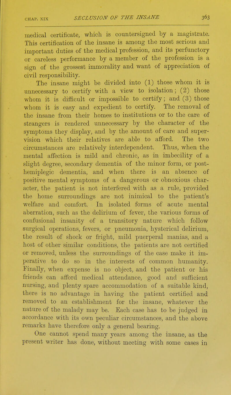 medical certificate, which is countersigned by a magistrate. This certification of the insane is among the most serious and important duties of the medical profession, and its perfunctory or careless performance by a member of the profession is a sign of the grossest immorality and want of appreciation of civil responsibility. The insane might be divided into (1) those whom it is unnecessary to certify with a view to isolation; (2) those whom it is difficult or impossible to certify; and (3) those whom it is easy and expedient to certify. The removal of the insane from their homes to institutions or to the care of strangers is rendered unnecessary by the character of the symptoms they display, and by the amount of care and super- vision which their relatives are able to afford. The two circumstances are relatively interdependent. Thus, when the mental affection is mild and chronic, as in imbecility of a slight degree, secondary dementia of the minor form, or post- hemiplegic dementia, and when there is an absence of positive mental symptoms of a dangerous or obnoxious char- acter, the patient is not interfered with as a rule, provided the home surroundings are not inimical to the patient's weffare and comfort. In isolated forms of acute mental aberration, such as the delirium of fever, the various forms of confusional insanity of a transitory nature which follow surgical operations, fevers, or pneumonia, hysterical delirium, the result of shock or fright, mild puerperal manias, and a host of other similar conditions, the patients are not certified or removed, unless the surroundings of the case make it im- perative to do so in the interests of common humanity. Finally, when expense is no object, and the patient or his friends can afford medical attendance, good and sufficient nursing, and plenty spare accommodation of a suitable kind, there is no advantage in having the patient certified and removed to an establishment for the insane, whatever the nature of the malady may be. Each case has to be judged in accordance with its own peculiar circumstances, and the above remarks have therefore only a general bearing. One cannot spend many years among the insane, as the present writer has done, without meeting with some cases in