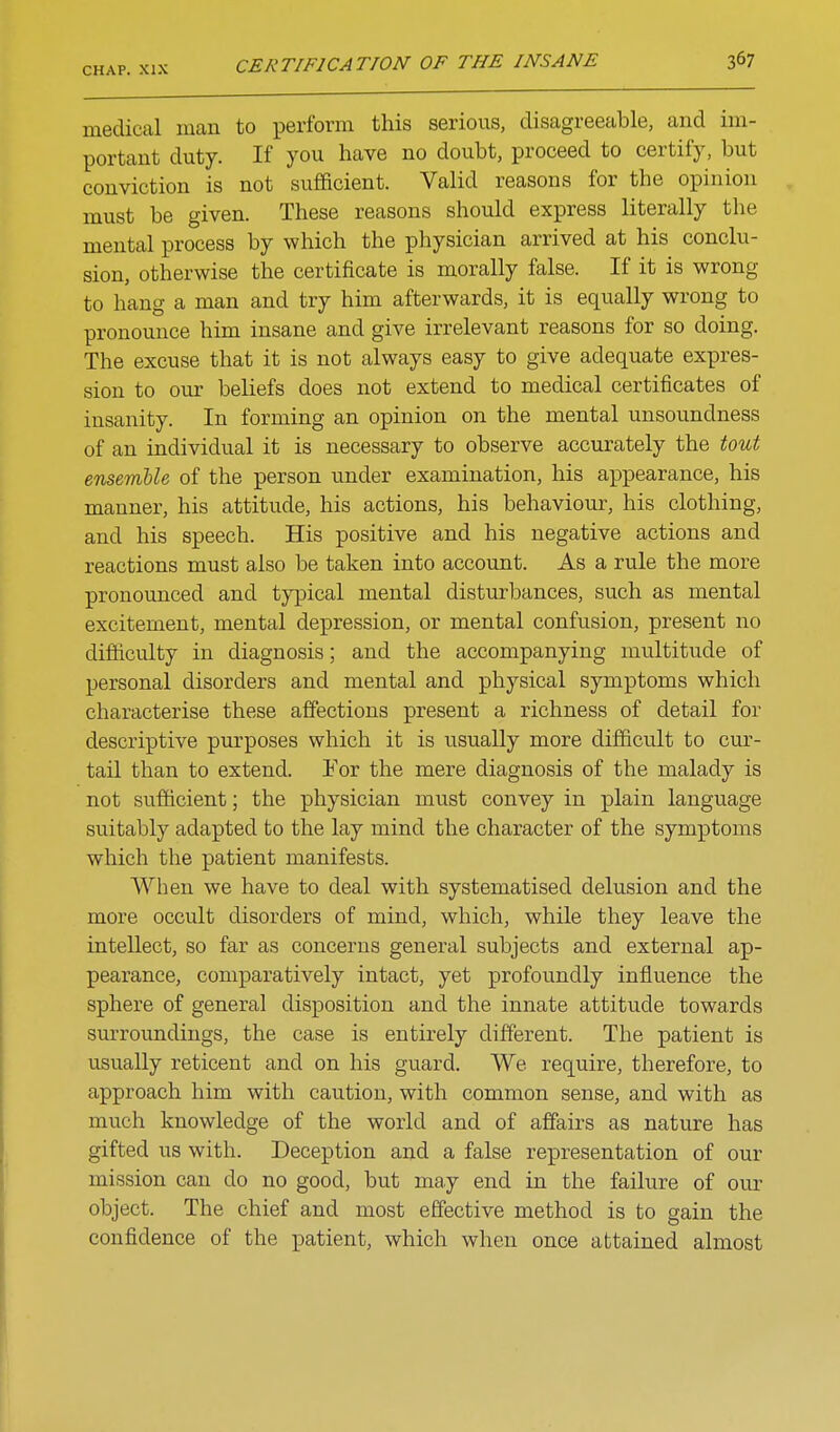 CERTIFICATION OF THE INSANE 36? medical man to perform this serious, disagreeable, and im- portant duty. If you have no doubt, proceed to certify, but conviction is not sufficient. Valid reasons for the opinion must be given. These reasons should express literally the mental process by which the physician arrived at his conclu- sion, otherwise the certificate is morally false. If it is wrong to hang a man and try him afterwards, it is equally wrong to pronounce him insane and give irrelevant reasons for so doing. The excuse that it is not always easy to give adequate expres- sion to our beliefs does not extend to medical certificates of insanity. In forming an opinion on the mental unsoundness of an individual it is necessary to observe accurately the tout ensemble of the person under examination, his appearance, his manner, his attitude, his actions, his behaviour, his clothing, and his speech. His positive and his negative actions and reactions must also be taken into account. As a rule the more pronounced and typical mental disturbances, such as mental excitement, mental depression, or mental confusion, present no difficulty in diagnosis; and the accompanying multitiide of personal disorders and mental and physical symptoms which characterise these affections present a richness of detail for descriptive purposes which it is usually more difficult to cur- tail than to extend. Yov the mere diagnosis of the malady is not sufficient; the physician must convey in plain language suitably adapted to the lay mind the character of the symptoms which the patient manifests. When we have to deal with systematised delusion and the more occult disorders of mind, which, while they leave the intellect, so far as concerns general subjects and external ap- pearance, comparatively intact, yet profoundly influence the sphere of general disposition and the innate attitude towards sm-roundings, the case is entirely different. The patient is usually reticent and on his guard. We require, therefore, to approach him with caution, with common sense, and with as much knowledge of the world and of affairs as nature has gifted us with. Deception and a false representation of our mission can do no good, but may end in the failure of our object. The chief and most effective method is to gain the confidence of the patient, which when once attained almost