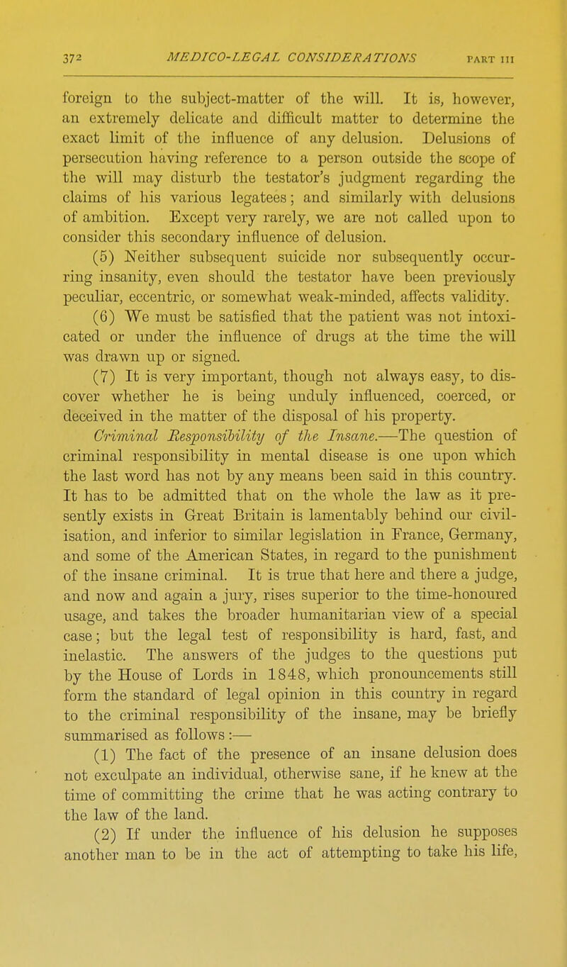 foreign to the subject-matter of the will. It is, however, an extremely delicate and difficult matter to determine the exact limit of the influence of any delusion. Delusions of persecution having reference to a person outside the scope of the will may disturb the testator's judgment regarding the claims of his various legatees; and similarly with delusions of ambition. Except very rarely, we are not called upon to consider this secondary influence of delusion. (5) Neither subsequent suicide nor subsequently occur- ring insanity, even should the testator have been previously peculiar, eccentric, or somewhat weak-minded, affects validity. (6) We must be satisfied that the patient was not intoxi- cated or under the influence of drugs at the time the will was drawn up or signed. (7) It is very important, though not always easy, to dis- cover whether he is being unduly influenced, coerced, or deceived in the matter of the disposal of his property. Criminal Responsibility of the Insane.—The question of criminal responsibility in mental disease is one upon which the last word has not by any means been said in this country. It has to be admitted that on the whole the law as it pre- sently exists in Great Britain is lamentably behind our civil- isation, and inferior to similar legislation in France, Germany, and some of the American States, in regard to the punishment of the insane criminal. It is true that here and there a judge, and now and again a jury, rises superior to the time-honoured usage, and takes the broader himaanitarian view of a special case; but the legal test of responsibility is hard, fast, and inelastic. The answers of the judges to the questions put by the House of Lords in 1848, which pronouncements still form the standard of legal opinion in this coimtry in regard to the criminal responsibility of the insane, may be briefly summarised as follows :— (1) The fact of the presence of an insane delusion does not exculpate an individual, otherwise sane, if he knew at the time of committing the crime that he was acting contrary to the law of the land. (2) If under the influence of his delusion he supposes another man to be in the act of attempting to take his life.