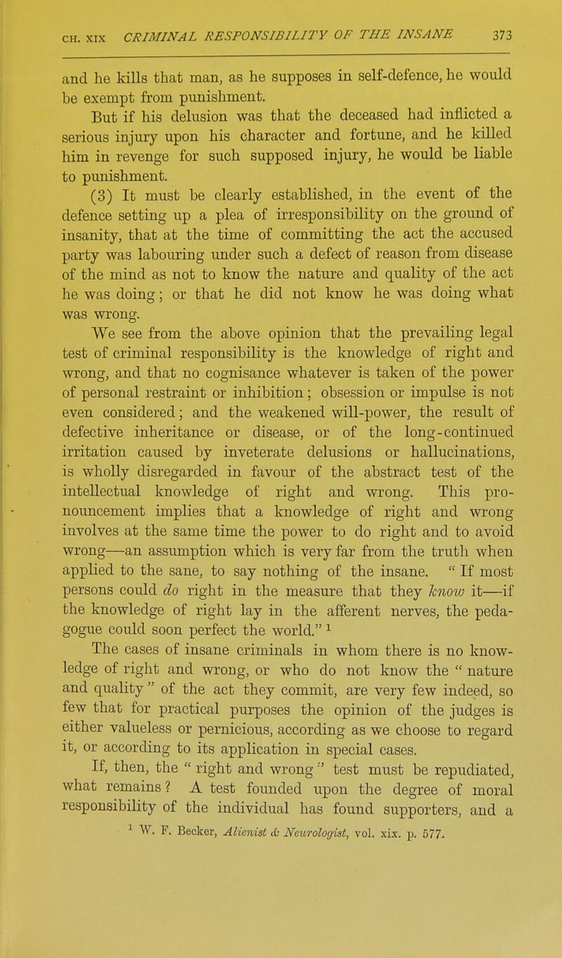 and he kills that man, as he supposes in self-defence, he would be exempt from punishment. But if his delusion was that the deceased had inflicted a serious injury upon his character and fortune, and he killed him in revenge for such supposed injury, he would be liable to pimishment. (3) It must be clearly established, in the event of the defence setting up a plea of irresponsibility on the ground of insanity, that at the time of committing the act the accused party was labouring under such a defect of reason from disease of the mind as not to know the nature and quality of the act he was doing; or that he did not know he was doing what was wrong. We see from the above opinion that the prevailing legal test of criminal responsibility is the knowledge of right and wrong, and that no cognisance whatever is taken of the power of personal restraint or inhibition; obsession or impulse is not even considered; and the weakened will-power, the result of defective inheritance or disease, or of the long-continued irritation caused by inveterate delusions or hallucinations, is wholly disregarded in favour of the abstract test of the intellectual knowledge of right and wrong. This pro- nouncement implies that a knowledge of right and wrong involves at the same time the power to do right and to avoid wrong—an assumption which is very far from the truth when applied to the sane, to say nothing of the insane.  If most persons could do right in the measure that they hnow it—if the knowledge of right lay in the afferent nerves, the peda- gogue could soon perfect the world. ^ The cases of insane criminals in whom there is no know- ledge of right and wrong, or who do not know the  nature and quality  of the act they commit, are very few indeed, so few that for practical purposes the opinion of the judges is either valueless or pernicious, according as we choose to regard it, or according to its application in special cases. If, then, the  right and wrong''' test must be repudiated, what remains? A test founded upon the degree of moral responsibility of the individual has found supporters, and a ^ W. F. Becker, Alienist & Neurologist, vol. \ix. p. 577.