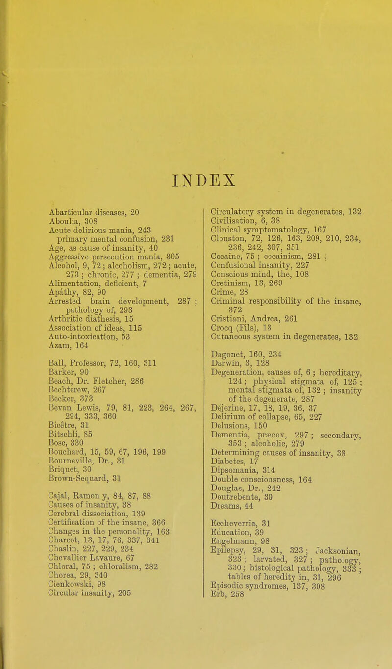 INDEX Abarticular diseases, 20 Aboulia, 308 Acute delirious mania, 243 primary mental confusion, 231 Age, as cause of insanity, 40 Aggressive persecution mania, 305 Alcohol, 9, 72; alcoholism, 272; acute, 273 ; chronic, 277 ; dementia, 279 Alimentation, deficient, 7 Apathy, 82, 90 Arrested brain development, 287 ; pathology of, 293 Arthritic diathesis, 15 Association of ideas, 115 Auto-intoxication, 53 Azam, 164 Ball, Professor, 72, 160, 311 Barker, 90 Beach, Dr. Fletcher, 286 ]3echterew, 267 Becker, 373 Bevan Lewis, 79, 81, 223, 264, 267, 294, 333, 360 Bicetre, 31 Bitschli, 85 Bosc, 330 Bouchard, 15, 59, 67, 196, 199 Bourneville, I)r., 31 Briquet, 30 Brown-Sequard, 31 Cajal, Ramon y, 84, 87, 88 Causes of insanity, 38 Cerebral dissociation, 139 Certification of the insane, 366 Changes in the personality, 163 Charcot, 13, 17, 76, 337, 341 Chaslin, 227, 229, 234 Chevallier Lavaure, 67 Chloral, 75 ; chloralism, 282 Chorea, 29, 340 Cienkowski, 98 Circular insanity, 205 Circulatory system in degenerates, 132 Civilisation, 6, 38 Clinical symptomatology, 167 Clouston, 72, 126, 163, 209, 210, 234, 236, 242, 307, 351 Cocaine, 75 ; cocainism, 281 , Confusional insanity, 227 Conscious mind, the, 108 Cretinism, 13, 269 Crime, 28 Criminal responsibility of the insane, 372 Cristiani, Andrea, 261 Crocq (Fils), 13 Cutaneous system in degenerates, 132 Dagonet, 160, 234 Darwin, 3, 128 Degeneration, causes of, 6 ; hereditary, 124 ; physical stigmata of, 125 ; mental stigmata of, 132 ; insanity of the degenerate, 287 Dejerine, 17, 18, 19, 36, 37 Delirium of collapse, 65, 227 Delusions, 150 Dementia, prsEcox, 297; secondary, 353 ; alcoholic, 279 Determining causes of insanity, 38 Diabetes, 17 Dipsomania, 314 Double consciousness, 164 Douglas, Dr., 242 Doutrcbente, 30 Dreams, 44 Eccheverria, 31 Education, 39 Engelmann, 98 Epilepsy, 29, 31, 323; Jacksonian, 323 ; larvated, 327 ; pathology, 330; histological pathology, 333 ; tables of heredity in, 31, 296 Episodic syndromes, 137, 308 Erb, 258