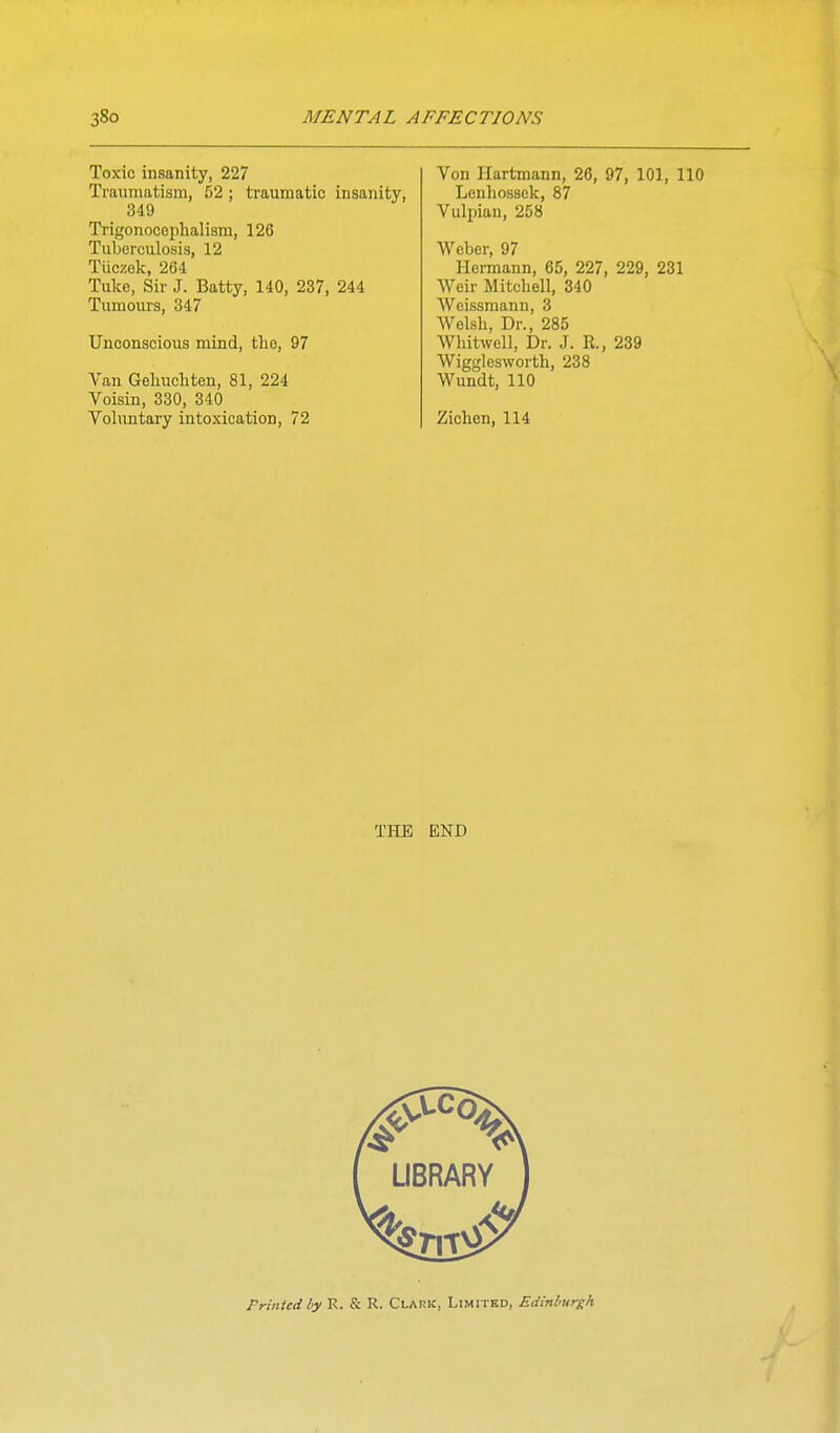 Toxic insanity, 227 Traumatism, 52; traumatic insanity, 349 Trigonocephalism, 126 Tuberculosis, 12 Tuczok, 264 Tuke, Sir J. Batty, 140, 237, 244 Tumours, 347 Unconscious mind, the, 97 Van Gehuchten, 81, 224 Voisin, 330, 340 Voluntary intoxication, 72 Von Hartmann, 26, 97, 101, 110 Lenliossek, 87 Vulpiau, 258 Weber, 97 Hermann, 65, 227, 229, 231 Weir Mitchell, 340 Weissmann, 3 Welsh, Dr., 285 Whitwell, Dr. J. R., 239 Wigglesworth, 238 Wundt, 110 Ziehen, 114 THE END