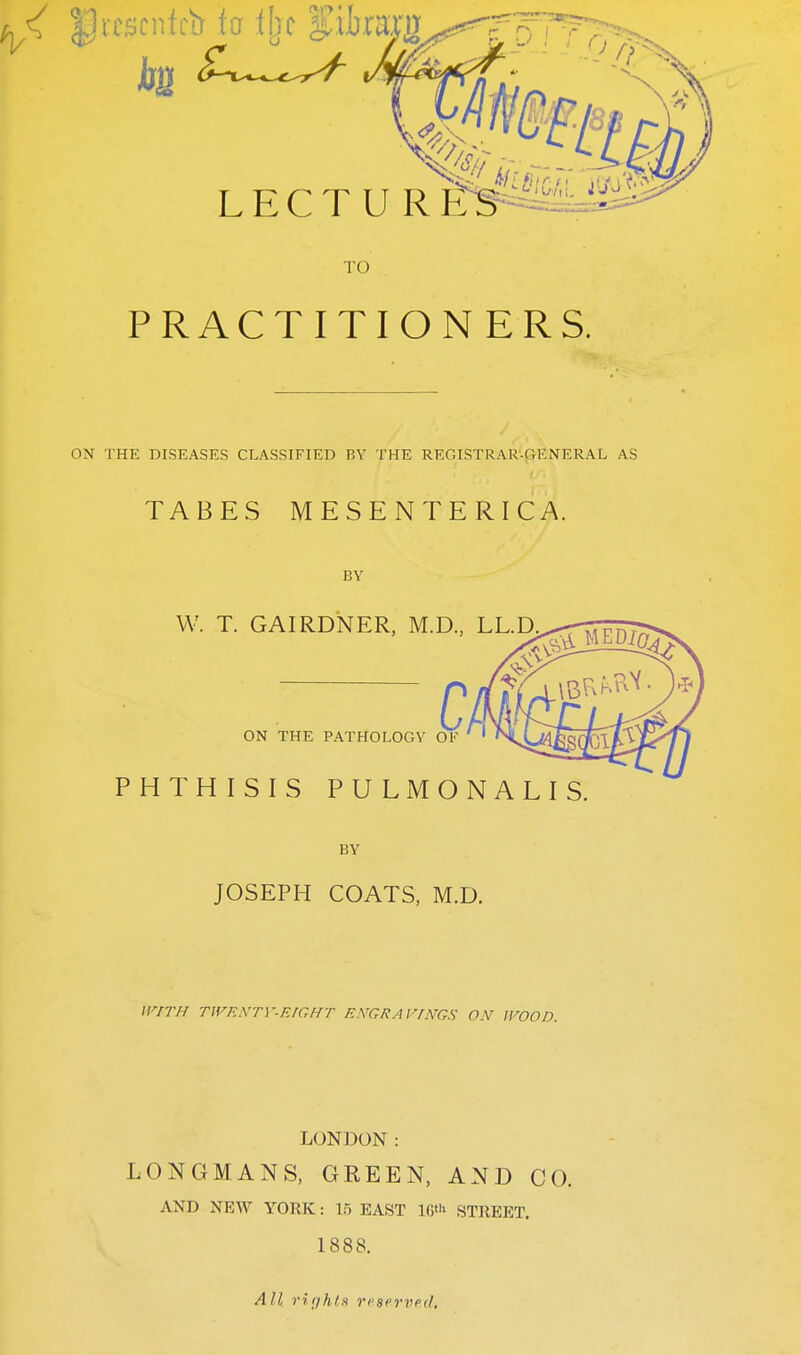 ^ U«$cnfch fa % $mufy LECTURES TO PRACTITIONERS. ON THE DISEASES CLASSIFIED BY THE REGISTRAR-GENERAL AS TABES MESENTERIC A. BY W. T. GAIRDNER, M.D, LL.D C ON THE PATHOLOGY OF PHTHISIS PULMONALIS BY JOSEPH COATS, M.D. WITH TWENTY-EIGHT ENGRAVINGS ON WOOD. LONDON: LONGMANS, GREEN, AND CO. AND NEW YORK: 15 EAST 16* STREET. 1888. A11 rights reserved.