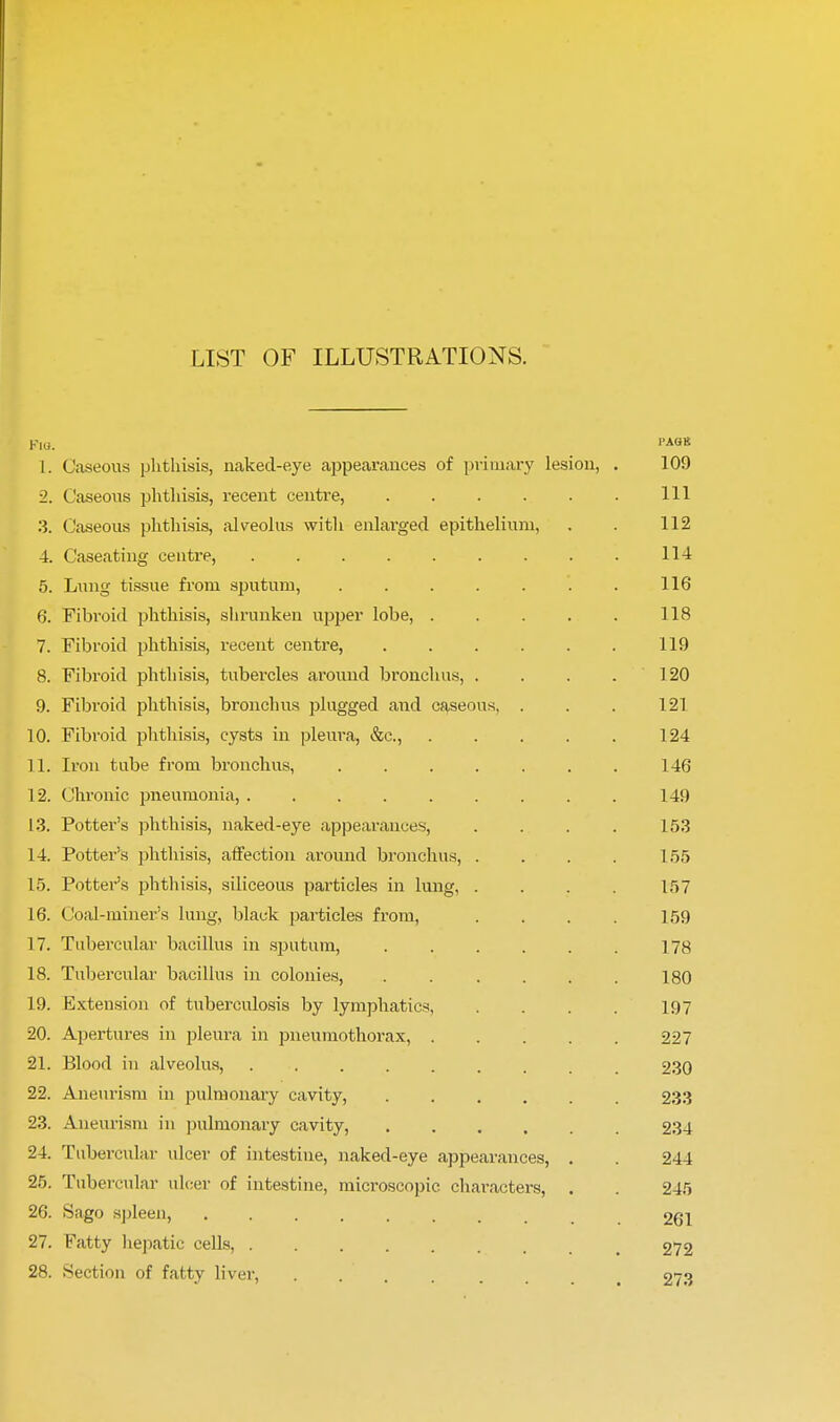 LIST OF ILLUSTRATIONS. Kill. PAGB 1. Caseous phthisis, naked-eye appearances of primary lesion, . 109 2. Caseous phthisis, recent centre, Ill 3. Caseous phthisis, alveolus with enlarged epithelium, . . 112 4. Caseating centre, 114 5. Lung tissue from sputum, '. . 116 6. Fibroid phthisis, shrunken ujjper lobe, 118 7. Fibroid phthisis, recent centre, 119 8. Fibroid phthisis, tubercles around bronchus, . . . .120 9. Fibroid phthisis, bronchus plugged and caseous, . . . 121 10. Fibroid phthisis, cysts in pleura, &c, 124 ] 1. Iron tube from bronchus, 146 12. Chronic pneumonia, 149 13. Potter's phthisis, naked-eye appearances, . . . . 153 14. Potter's phthisis, affection around bronchus, .... 155 15. Potter's phthisis, siliceous particles in lung, .... 157 16. Coal-miner's lung, black particles from, .... 159 17. Tubercular bacillus in sputum, . . . . . . 178 18. Tubercular bacillus in colonies, ...... 180 19. Extension of tuberculosis by lymphatics, . . . . 197 20. Apertures in pleura in pneumothorax, 227 21. Blood in alveolus, 230 22. Aneurism in pulmonary cavity, 233 23. Aneurism in pulmonary cavity, 234 24. Tubercular ulcer of intestine, naked-eye appearances, . . 244 25. Tubercular ulcer of intestine, microscopic characters, . . 245 26. Sago spleen, ........ 261 27. Fatty hepatic cells, 272 28. Section of fatty liver, . . . . . 273