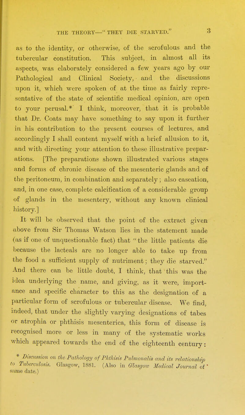 as to the identity, or otherwise, of the scrofulous and the tubercular constitution. This subject, in almost all its aspects, was elaborately considered a few years ago by our Pathological and Clinical Society, and the discussions upon it, which were spoken of at the time as fairly repre- sentative of the state of scientific medical opinion, are open to your perusal.* I think, moreover, that it is probable that Dr. Coats may have something to say upon it further in his contribution to the present courses of lectures, and accordingly I shall content myself with a brief allusion to it, and with directing your attention to these illustrative prepar- ations. [The preparations shown illustrated various stages and forms of chronic disease of the mesenteric glands and of the peritoneum, in combination and separately; also caseation, and, in one case, complete calcification of a considerable group of glands in the mesentery, without any known clinical history.] It will be observed that the point of the extract given above from Sir Thomas Watson lies in the statement made (as if one of unquestionable fact) that  the little patients die because the lacteals are no longer able to take up from the food a sufficient supply of nutriment; they die starved. And there can be little doubt, I think, that this was the idea underlying the name, and giving, as it were, import- ance and specific character to this as the designation of a particular form of scrofulous or tubercular disease. We find, indeed, that under the slightly varying designations of tabes or atrophia or phthisis mesenterica, this form of disease is recognised more or less in many of the systematic works which appeared towards the end of the eighteenth century: * Discussion on the Pathology of Phthms Pulmonalis and its relationship to Tuberculosis. Glasgow, 1881. (Also in Glasgow Medical Journal of * same date.)