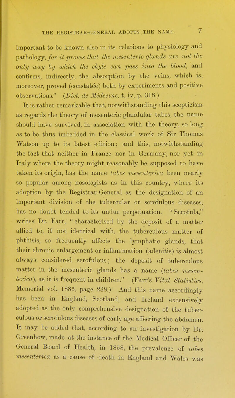 THE REGISTRAR-GENERAL ADOPTS THE NAMK. important to be known also in its relations to physiology and pathology, for it proves that the mesenteric glands are not the only %vay by which the chyle can pass into the blood, and confirms, indirectly, the absorption by the veins, which is, moreover, proved (constate'e) both by experiments and positive observations. {Diet, cle Medecine, t. iv, p. 318.) It is rather remarkable that, notwithstanding this scepticism as regards the theory of mesenteric glandular tabes, the name should have survived, in association with the theory, so long- as to be thus imbedded in the classical work of Sir Thomas Watson up to its latest edition; and this, notwithstanding the fact that neither in France nor in Germany, nor yet in Italy where the theory might reasonably be supposed to have taken its origin, has the name tabes mesenterica been nearly so popular among nosologists as in this country, where its adoption by the Registrar-General as the designation of an important division of the tubercular or scrofulous diseases, has no doubt tended to its undue perpetuation.  Scrofula, writes Dr. Farr,  characterised by the deposit of a matter allied to, if not identical with, the tuberculous matter of phthisis, so frequently affects the lymphatic glands, that their chronic enlargement or inflammation (adenitis) is almost always considered scrofulous; the deposit of tuberculous matter in the mesenteric glands has a name (tabes mesen- terica), as it is frequent in children. (Farr's Vital Statistics, Memorial vol., 1885, page 238.) And this name accordingly has been in England, Scotland, and Ireland extensively adopted as the only comprehensive designation of the tuber- culous or scrofulous diseases of early age affecting the abdomen. It may be added that, according to an investigation by Dr. Greenhow, made at the instance of the Medical Officer of the General Board of Health, in 1858, the prevalence of tabes mesenterica as a cause of death in England and Wales was