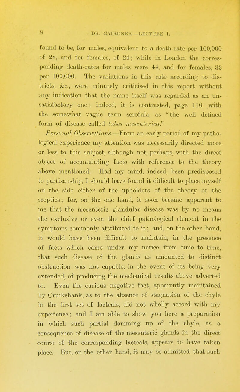 l)H. GAIRDXElt—LECTURE L found to bo, for males, equivalent to a death-rate per 100,000 of 28, and for females, of 24; while in London the corres- ponding death-rates for males were 44, and for females, 33 per 100,000. The variations in this rate according to dis- tricts, &c, were minutely criticised in this report without any indication that the name itself was regarded as an un- satisfactory one ; indeed, it is contrasted, page 110, with the somewhat vague term scrofula, as the well defined form of disease called tabes mesenterica Personal Observations.—From an early period of my patho- logical experience my attention was necessarily directed more or less to this subject, although not, perhaps, with the direct object of accumulating facts with reference to the theory above mentioned. Had my mind, indeed, been predisposed to partisanship, I should have found it difficult to place myself on the side either of the upholders of the theory or the sceptics; for, on the one hand, it soon became apparent to me that the mesenteric glandular disease was by no means the exclusive or even the chief pathological element in the symptoms commonly attributed to it; and, on the other hand, it would have been difficult to maintain, in the presence of facts which came under my notice from time to time, that such disease of the glands as amounted to distinct obstruction was not capable, in the event of its being very extended, of producing the mechanical results above adverted to. Even the curious negative fact, apparently maintained by Cruikshank, as to the absence of stagnation of the chyle in the first set of lacteals, did not wholly accord with my experience; and I am able to show you here a preparation in which such partial damming up of the chyle, as a consequence of disease of the mesenteric glands in the direct course of the corresponding lacteals, appears to have taken place. But, on the other hand, it may be admitted that such