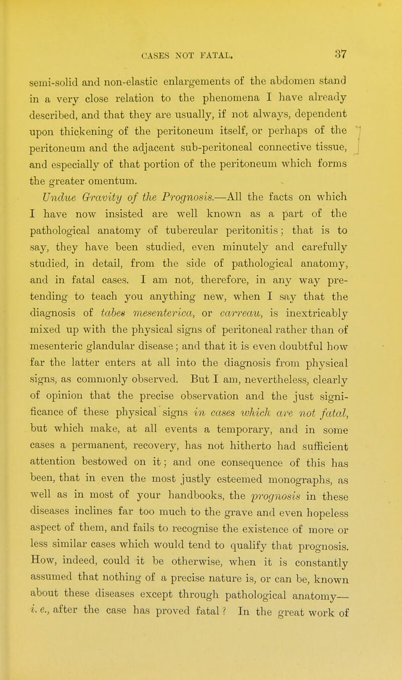 semi-solid and non-elastic enlargements of the abdomen stand in a very close relation to the phenomena I have already described, and that they are usually, if not always, dependent upon thickening of the peritoneum itself, or perhaps of the peritoneum and the adjacent sub-peritoneal connective tissue, and especially of that portion of the peritoneum which forms the greater omentum. Undue Gravity of the Prognosis.—All the facts on which I have now insisted are well known as a part of the pathological anatomy of tubercular peritonitis; that is to say, they have been studied, even minutely and carefully studied, in detail, from the side of pathological anatomy, and in fatal cases. I am not, therefore, in any way pre- tending to teach you anything new, when I say that the diagnosis of tabes mesenterica, or carreau, is inextricably mixed up with the physical signs of peritoneal rather than of mesenteric glandular disease; and that it is even doubtful how far the latter enters at all into the diagnosis from physical signs, as commonly observed. But I am, nevertheless, clearly of opinion that the precise observation and the just signi- ficance of these physical signs in cases which are not fatal, but which make, at all events a temporary, and in some cases a permanent, recovery, has not hitherto had sufficient attention bestowed on it; and one consequence of this has been, that in even the most justly esteemed monographs, as well as in most of your handbooks, the prognosis in these diseases inclines far too much to the grave and even hopeless aspect of them, and fails to recognise the existence of more or less similar cases which would tend to cpialify that prognosis. How, indeed, could it be otherwise, when it is constantly assumed that nothing of a precise nature is, or can be, known about these diseases except through pathological anatomy i. e., after the case has proved fatal ? In the great work of