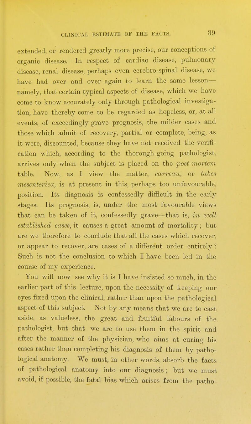 CLINICAL ESTIMATE OF THE FACTS. extended, or rendered greatly more precise, our conceptions of organic disease. In respect of cardiac disease, pulmonary disease, renal disease, perhaps even cerebro-spinal disease, we have had over and over again to learn the same lesson— namely, that certain typical aspects of disease, which we have come to know accurately only through pathological investiga- tion, have thereby come to be regarded as hopeless, or, at all events, of exceedingly grave prognosis, the milder cases and those which admit of recovery, partial or complete, being, as it were, discounted, because they have not received the verifi- cation which, according to the thorough-going pathologist, arrives only when the subject is placed on the post-mortem table. Now, as I view the matter, carreau, or tabes mesenterica, is at present in this, perhaps too unfavourable, position. Its diagnosis is confessedly difficult in the early stages. Its prognosis, is, under the most favourable views that can be taken of it, confessedly grave—that is, in ivell established cases, it causes a great amount of mortality ; but are we therefore to conclude that all the cases which recover, or appear to recover, are cases of a different order entirely ? Such is not the conclusion to which I have been led in the course of my experience. You will now see why it is I have insisted so much, in the earlier part of this lecture, upon the necessity of keeping our eyes fixed upon the clinical, rather than upon the pathological aspect of this subject. Not by any means that we are to cast aside, as valueless, the great and fruitful labours of the pathologist, but that we are to use them in the spirit and after the manner of the physician, who aims at curing his cases rather than completing his diagnosis of them by patho- logical anatomy. We must, in other words, absorb the facts of pathological anatomy into our diagnosis; but we must avoid, if possible, the fatal bias which arises from the patho-