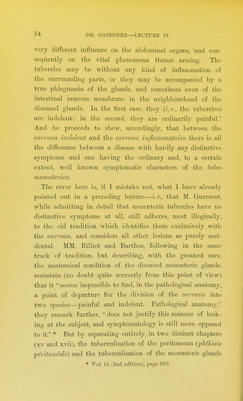 very different influence on the abdominal organs, and con- sequently on the vital phenomena thence arising. The tubercles may be without any kind of inflammation of the surrounding parts, or they may be accompanied by a true phlegmasia of the glands, and sometimes even of the intestinal mucous membrane in the neighbourhood of the diseased glands. In the first case, they (i. e., the tubercles) are indolent; in the second, they are ordinarily painful. And he proceeds to show, accordingly, that between the carreau indolent and the carreau inflammatoire there is all the difference between a disease with hardly any distinctive- symptoms and one having the ordinary and, to a certain extent, well known symptomatic characters of the tabes mesenterica. The error here is, if I mistake not, what I have already pointed out in a preceding lecture—i. e., that M. Guersent, while admitting in detail that mesenteric tubercles have no distinctive symptoms at all, still adheres, most illogically, to the old tradition which identifies them exclusively with the carreau, and considers all other lesions as purely acci- dental. MM. Rilliet and Barthez, following in the same track of tradition, but describing, with the greatest care, the anatomical condition of the diseased mesenteric glands, maintain (no doubt quite correctly from this point of view) that it seems impossible to find, in the pathological anatomy, a point of departure for the division of the carreau into two species—painful and indolent. Pathological anatomy;' they remark further, does not justify this manner of look- ing at the subject, and symptomatology is still more opposed to it. * But by separating entirely, in two distinct chapters (xv and xvii), the tuberculisation of the peritoneum (phtkisit pe'ritone'ale) and the tuberculisation of the mesenteric glands * Vol. iii (2nd edition), page 810.