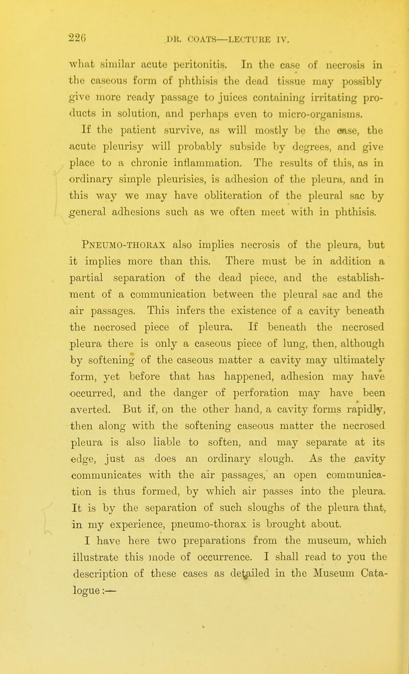 22G what similar acute peritonitis. In the case of necrosis in the caseous form of phthisis the dead tissue may possibly give more ready passage to juices containing irritating pro- ducts in solution, and perhaps even to micro-organisms. If the patient survive, as will mostly be the oase, the acute pleurisy will probably subside by degrees, and give place to a chronic inflammation. The results of this, as in ordinary simple pleurisies, is adhesion of the pleura, and in this way we may have obliteration of the pleural sac by general adhesions such as we often meet with in phthisis. Pneumothorax also implies necrosis of the pleura, but it implies more than this. There must be in addition a partial separation of the dead piece, and the establish- ment of a communication between the pleural sac and the air passages. This infers the existence of a cavity beneath the necrosed piece of pleura. If beneath the necrosed pleura there is only a caseous piece of lung, then, although by softening of the caseous matter a cavity may ultimately form, yet before that has happened, adhesion may have occurred, and the danger of perforation may have been averted. But if, on the other hand, a cavity forms rapidly, then along with the softening caseous matter the necrosed pleura is also liable to soften, and may separate at its edge, just as does an ordinary slough. As the cavity communicates with the air passages, an open communica- tion is thus formed, by which air passes into the pleura. It is by the separation of such sloughs of the pleura that, in my experience, pneumo-thorax is brought about. I have here two preparations from the museum, which illustrate this mode of occurrence. I shall read to you the description of these cases as derailed in the Museum Cata- logue :—