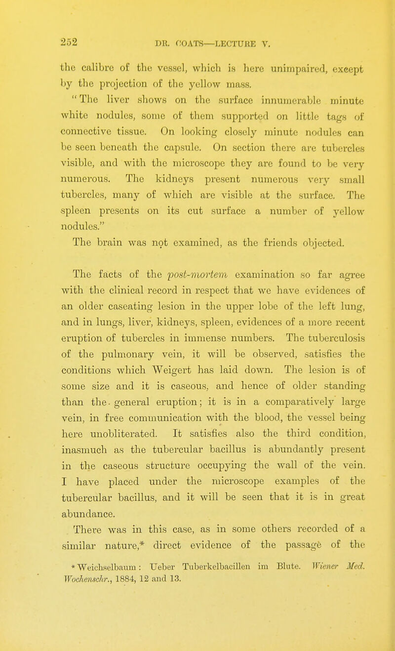 the calibre of the vessel, which is here unimpaired, except by the projection of the yellow mass. The liver shows on the surface innumerable minute white nodules, some of them supported on little tags of connective tissue. On looking closely minute nodules can be seen beneath the capsule. On section there are tubercles visible, and with the microscope they are found to be very numerous. The kidneys present numerous very small tubercles, many of which are visible at the surface. The spleen presents on its cut surface a number of yellow nodules. The brain was not examined, as the friends objected. The facts of the post-mortem examination so far agree with the clinical record in respect that we have evidences of an older caseating lesion in the upper lobe of the left lung, and in lungs, liver, kidneys, spleen, evidences of a more recent eruption of tubercles in immense numbers. The tuberculosis of the pulmonary vein, it will be observed, satisfies the conditions which Weigert has laid down. The lesion is of some size and it is caseous, and hence of older standing than the-general eruption; it is in a comparatively lai'ge vein, in free communication with the blood, the vessel being here unobliterated. It satisfies also the third condition, inasmuch as the tubercular bacillus is abundantly present in the caseous structure occupying the wall of the vein. I have placed under the microscope examples of the tubercular bacillus, and it will be seen that it is in great abundance. There was in this case, as in some others recorded of a similar nature* direct evidence of the passage of the * Weichselbaum: Ueber Tuberkelbacillen im Blute. Wiener Med. Wochemchr., 1884, 12 and 13.