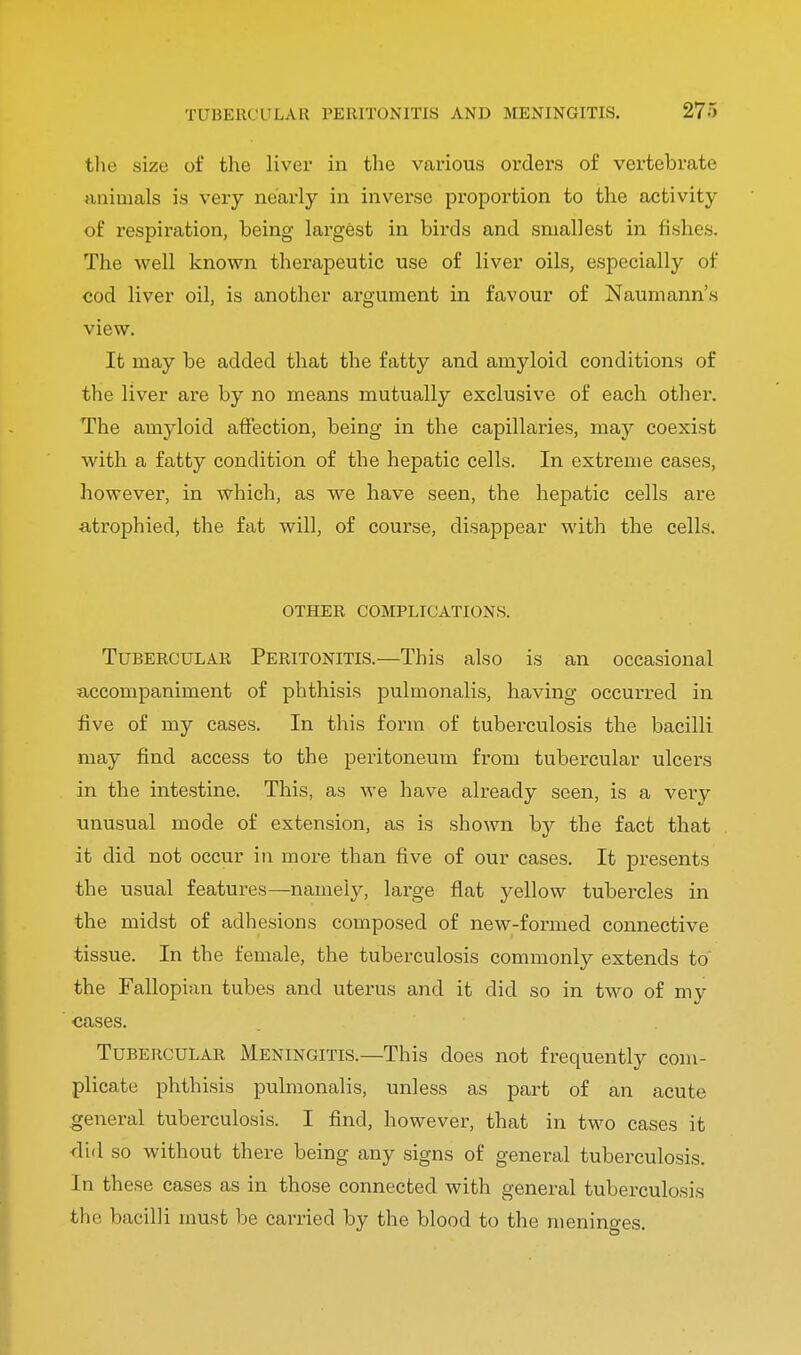 TUBERCULAR PERITONITIS AND MENINGITIS. 27) the size of the liver in the various orders of vertebrate animals is very nearly in inverse proportion to the activity of respiration, being largest in birds and smallest in fishes. The well known therapeutic use of liver oils, especially of cod liver oil, is another argument in favour of Naumann's view. It may be added that the fatty and amyloid conditions of the liver are by no means mutually exclusive of each other. The amyloid affection, being in the capillaries, may coexist with a fatty condition of the hepatic cells. In extreme cases, however, in which, as we have seen, the hepatic cells are atrophied, the fat will, of course, disappear with the cells. OTHER COMPLICATIONS. Tubercular Peritonitis.—This also is an occasional accompaniment of phthisis pulmonalis, having occurred in five of my cases. In this form of tuberculosis the bacilli may find access to the peritoneum from tubercular ulcers in the intestine. This, as we have already seen, is a veiy unusual mode of extension, as is shown by the fact that it did not occur in more than five of our cases. It presents the usual features—namely, large flat yellow tubercles in the midst of adhesions composed of new-formed connective tissue. In the female, the tuberculosis commonly extends to the Fallopian tubes and uterus and it did so in two of my cases. Tubercular Meningitis.—This does not frequently com- plicate phthisis pulmonalis, unless as part of an acute general tuberculosis. I find, however, that in two cases it did so without there being any signs of general tuberculosis. In these cases as in those connected with general tuberculosis the bacilli must be carried by the blood to the menino-es.