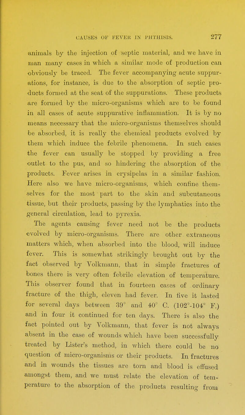 animals by the injection of septic material, and we have in man many cases in which a similar mode of production can obviously be traced. The fever accompanying acute suppur- ations, for instance, is due to the absorption of septic pro- ducts formed at the seat of the suppurations. These products are formed by the micro-organisms which are to be found in all cases of acute suppurative inflammation. It is by no means necessary that the micro-organisms themselves should be absorbed, it is really the chemical products evolved by them which induce the febrile phenomena. In such cases the fever can usually be stopped by providing a free outlet to the pus, and so hindering the absorption of the products. Fever arises in erysipelas in a similar fashion. Here also we have micro-organisms, which confine them- selves for the most part to the skin and subcutaneous tissue, but their products, passing by the lymphatics into the general circulation, lead to pyrexia. The agents causing fever need not be the products evolved by micro-organisms. There are other extraneous matters which, when absorbed into the blood, will induce fever. This is somewhat strikingly brought out by the fact observed by Volkmann, that in simple fractures of bones there is very often febrile elevation of temperature. This observer found that in fourteen cases of ordinary fracture of the thigh, eleven had fever. In five it lasted for several days between 39° and 40° C. (102°-104° F.) and in four it continued for ten days. There is also the fact pointed out by Volkmann, that fever is not always absent in the case of wounds which have been successfully treated by Lister's method, in which there could be no question of micro-organisms or their products. In fractures and in wounds the tissues are torn and blood is effused amongst them, and we must relate the elevation of tem- perature to the absorption of the products resulting from