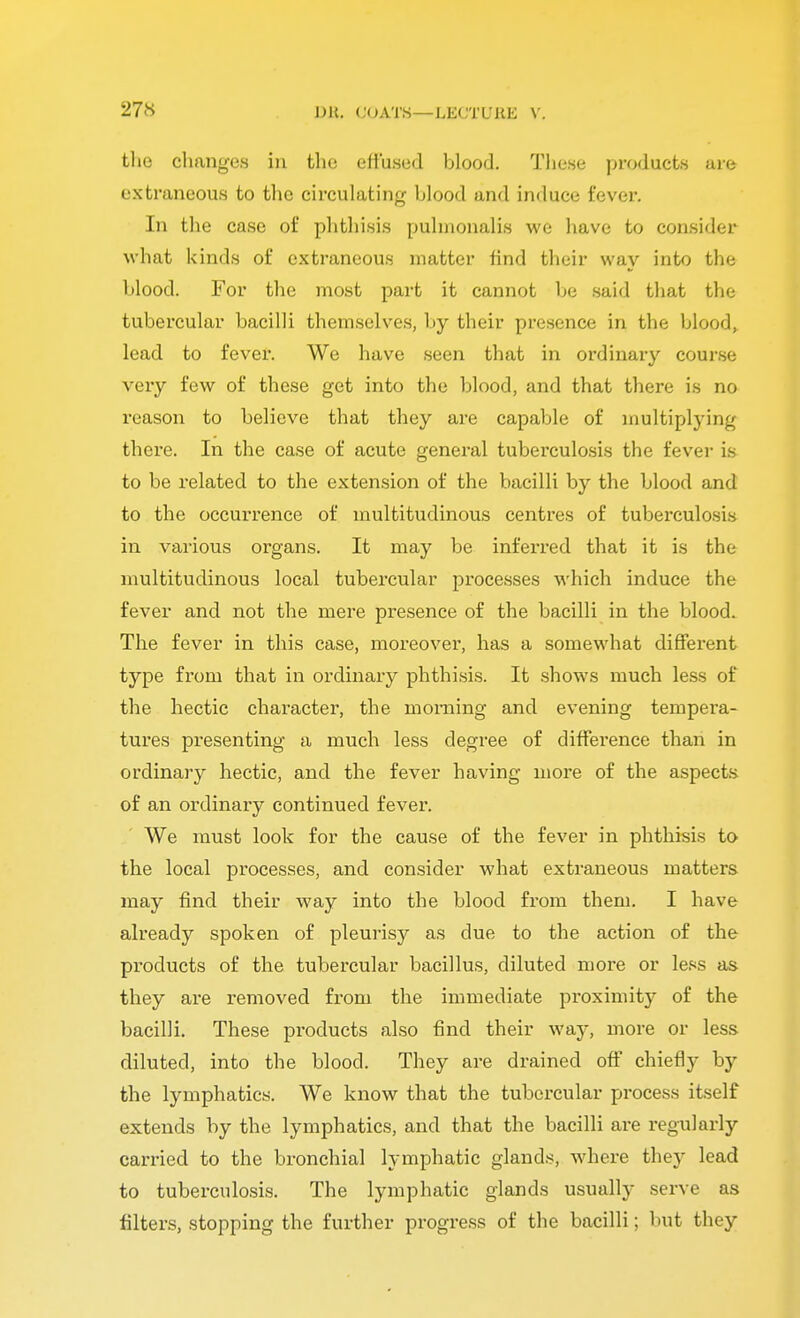 the changes in the effused blood. These products are extraneous to the circulating hlood and induce fever. In the case of phthisis puhuonalis we have to consider what kinds of extraneous matter find their way into the hlood. For the most part it cannot he said that the tubercular bacilli themselves, by their presence in the blood, lead to fever. We have seen that in ordinary course very few of these get into the blood, and that there is no reason to believe that they are capable of multiplying there. In the case of acute general tuberculosis the fever is to be related to the extension of the bacilli by the blood and to the occurrence of multitudinous centres of tuberculosis in various organs. It may be inferred that it is the multitudinous local tubercular processes which induce the fever and not the mere presence of the bacilli in the blood. The fever in this case, moreover, has a somewhat different type from that in ordinary phthisis. It shows much less of the hectic character*, the morning and evening tempera- tures presenting a much less degree of diffeience than in ordinary hectic, and the fever having more of the aspects of an ordinary continued fever. We must look for the cause of the fever in phthisis to the local processes, and consider what extraneous matters may find their way into the blood from them. I have already spoken of pleurisy as due to the action of the products of the tubercular bacillus, diluted more or less as. they are removed from the immediate proximity of the bacilli. These products also find their way, more or less diluted, into the blood. They are drained off chiefly by the lymphatics. We know that the tubercular process itself extends by the lymphatics, and that the bacilli are regularly carried to the bronchial lymphatic glands, where they lead to tuberculosis. The lymphatic glands usually serve as filters, stopping the further progress of the bacilli; but they