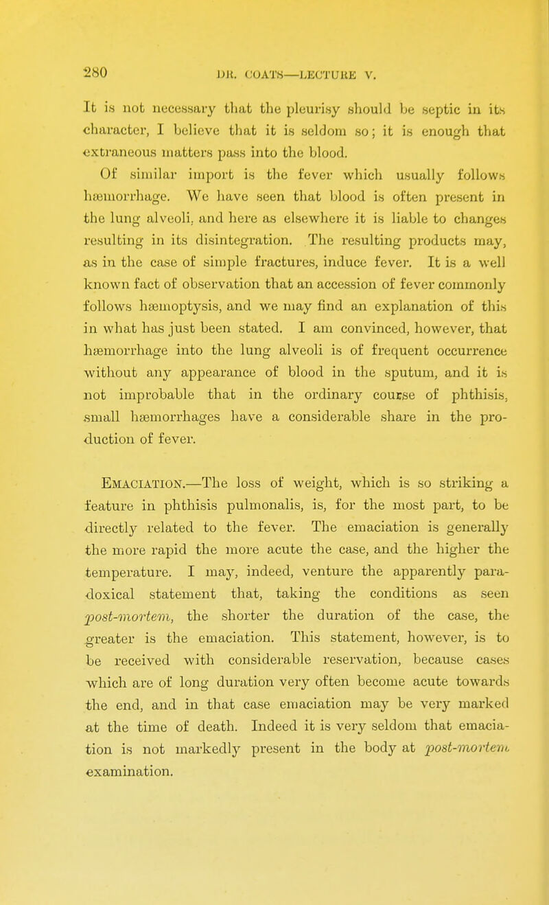 It is not necessary that the pleurisy should be septic in its character, I believe that it is seldom so; it is enough that extraneous matters pass into the blood. Of similar import is the fever which usually follows haemorrhage. We have seen that blood is often present in the lung alveoli, and here as elsewhere it is liable to changes resulting in its disintegration. The resulting products may, as in the case of simple fractures, induce fever. It is a well known fact of observation that an accession of fever commonly follows haemoptysis, and we may find an explanation of this in what has just been stated. I am convinced, however, that haemorrhage into the lung alveoli is of frequent occurrence without any appearance of blood in the sputum, and it is not improbable that in the ordinary course of phthisis, .small haemorrhages have a considerable share in the pro- duction of fever. Emaciation.—The loss of weight, which is so striking a feature in phthisis pulmonalis, is, for the most part, to be directly related to the fever. The emaciation is generally the more rapid the more acute the case, and the higher the temperature. I may, indeed, venture the apparently para- doxical statement that, taking the conditions as seen post-mortem, the shorter the duration of the case, the greater is the emaciation. This statement, however, is to be received with considerable reservation, because cases which are of long duration very often become acute towards the end, and in that case emaciation may be very marked at the time of death. Indeed it is very seldom that emacia- tion is not markedly present in the body at post-mortem examination.