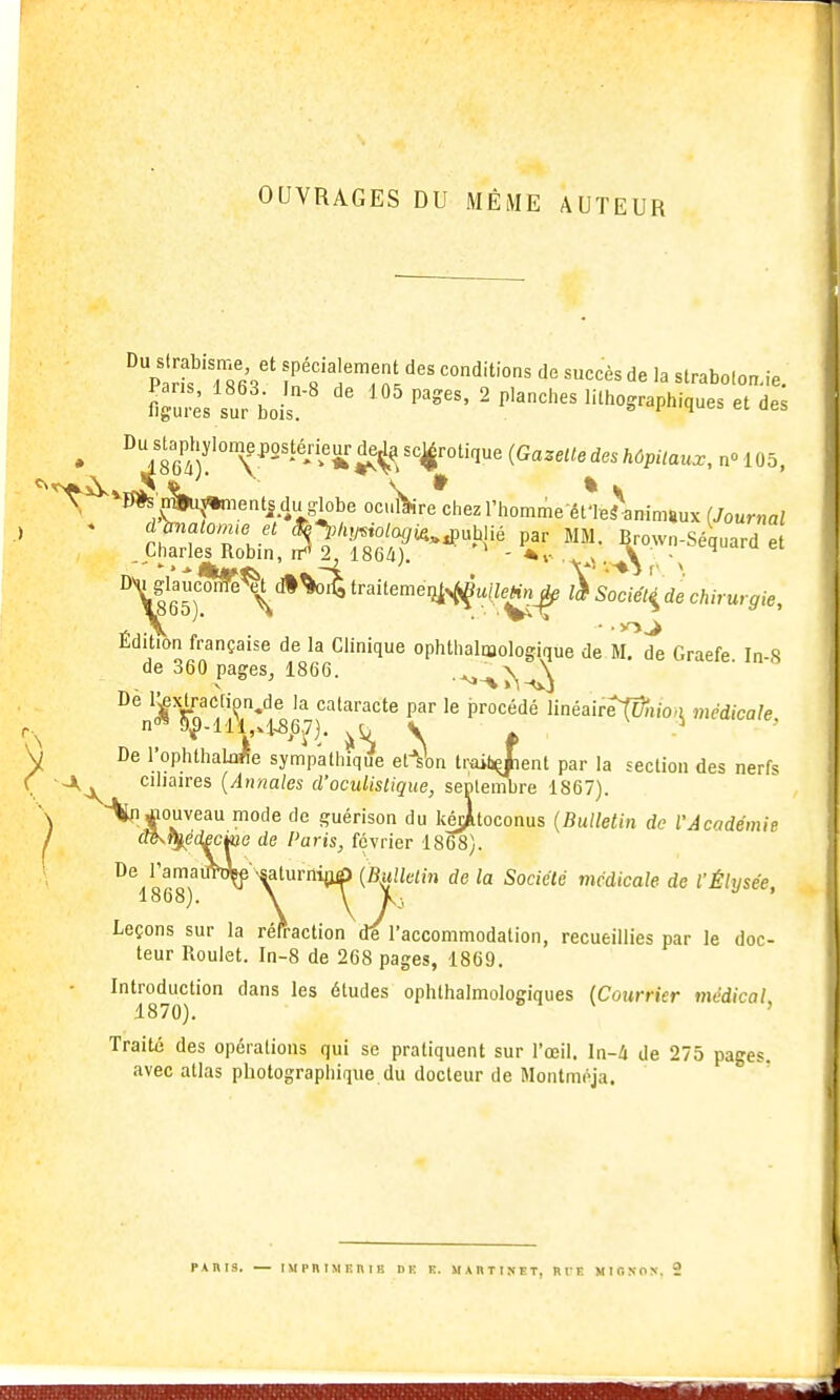 OUVRAGES DU MÊME AUTEUR SuisTboi^-' '''''^ ' ^'^^'^'^ lithographiques et des ^^?6Î'°T''''*''* (Gazette des hôpitaux, n» 10c '^^*-0*s'n§>u;5*nients du g-lobe oci^re chez l'hnmmA-pt'i»i\n;„,».... / r 05, «s çwu^^ientsduglobe oculaire chez l'homme et'Ie^aninnux (Journal dUatoniie et Seyi^olagi^^^Mié par MM. Brown-Séquard et Charles Robin, ir*'2^ 1864). -y.x. V • '^'1' Dv» |lau^% dl trailemexi^^uileHn^ à sTcié!^^ de chirurgie. Édition française de la Clinique ophthalnaologique de M. de Graefe In-8 de 360 pages, 1866. •^-\>\-i»!\ 'if rn'fr*'' '^ •'^''^^'''^t^ P^'' le procédé linéair^^fo*J médicale, n 9^-111,4^^6,7), J,^ V * De l'ophthalaffe sympathique et-^W troibjient par la section des nerfs ■a, cihaires [Atmales d'oculislique, septembre 1867). jiouveau mode de guérison du kéjjitoconus {Bulletin de l'Acndémie I (m^ftj^édecktG de Paris, février 1858). ^^1868)^^ Y'^^ (^l^^ie'îi de la Sociélé médicale de l'Élysée, Leçons sur la réfraction de l'accommodation, recueillies par le doc- teur Roulet. In-8 de 268 pages, 1869. Introduction dans les études oplUhalmologiques (Courrier médical i870). 8 « V , Traité des opérations qui se pratiquent sur l'œil, ln-4 de 275 pages, avec atlas photographique du docteur de Montmoja.